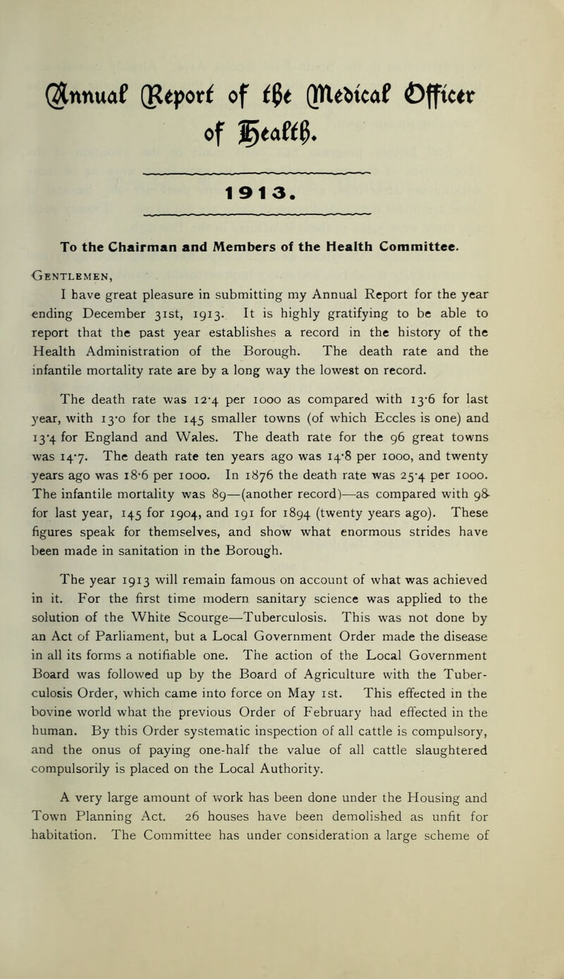 @nnuaf (Reporf of t$t (NUfctcaf Officer of jE>eaft0. 1913. To the Chairman and Members of the Health Committee. Gentlemen, I have great pleasure in submitting my Annual Report for the year ending December 31st, 1913. It is highly gratifying to be able to report that the past year establishes a record in the history of the Health Administration of the Borough. The death rate and the infantile mortality rate are by a long way the lowest on record. The death rate was i2'4 per 1000 as compared with 13-6 for last year, with 13-0 for the 145 smaller towns (of which Eccles is one) and i3'4 for England and Wales. The death rate for the 96 great towns was 14-7. The death rate ten years ago was 14-8 per 1000, and twenty years ago was i8-6 per 1000. In 1876 the death rate was 25-4 per 1000. The infantile mortality was 89—(another record)—as compared with 98- for last year, 145 for 1904, and 191 for 1894 (twenty years ago). These figures speak for themselves, and show what enormous strides have been made in sanitation in the Borough. The year 1913 will remain famous on account of what was achieved in it. For the first time modern sanitary science was applied to the solution of the White Scourge—Tuberculosis. This was not done by an Act of Parliament, but a Local Government Order made the disease in all its forms a notifiable one. The action of the Local Government Board was followed up by the Board of Agriculture with the Tuber- culosis Order, which came into force on May 1st. This effected in the bovine world what the previous Order of February had effected in the human. By this Order systematic inspection of all cattle is compulsory, and the onus of paying one-half the value of all cattle slaughtered compulsorily is placed on the Local Authority. A very large amount of work has been done under the Housing and Town Planning Act. 26 houses have been demolished as unfit for habitation. The Committee has under consideration a large scheme of