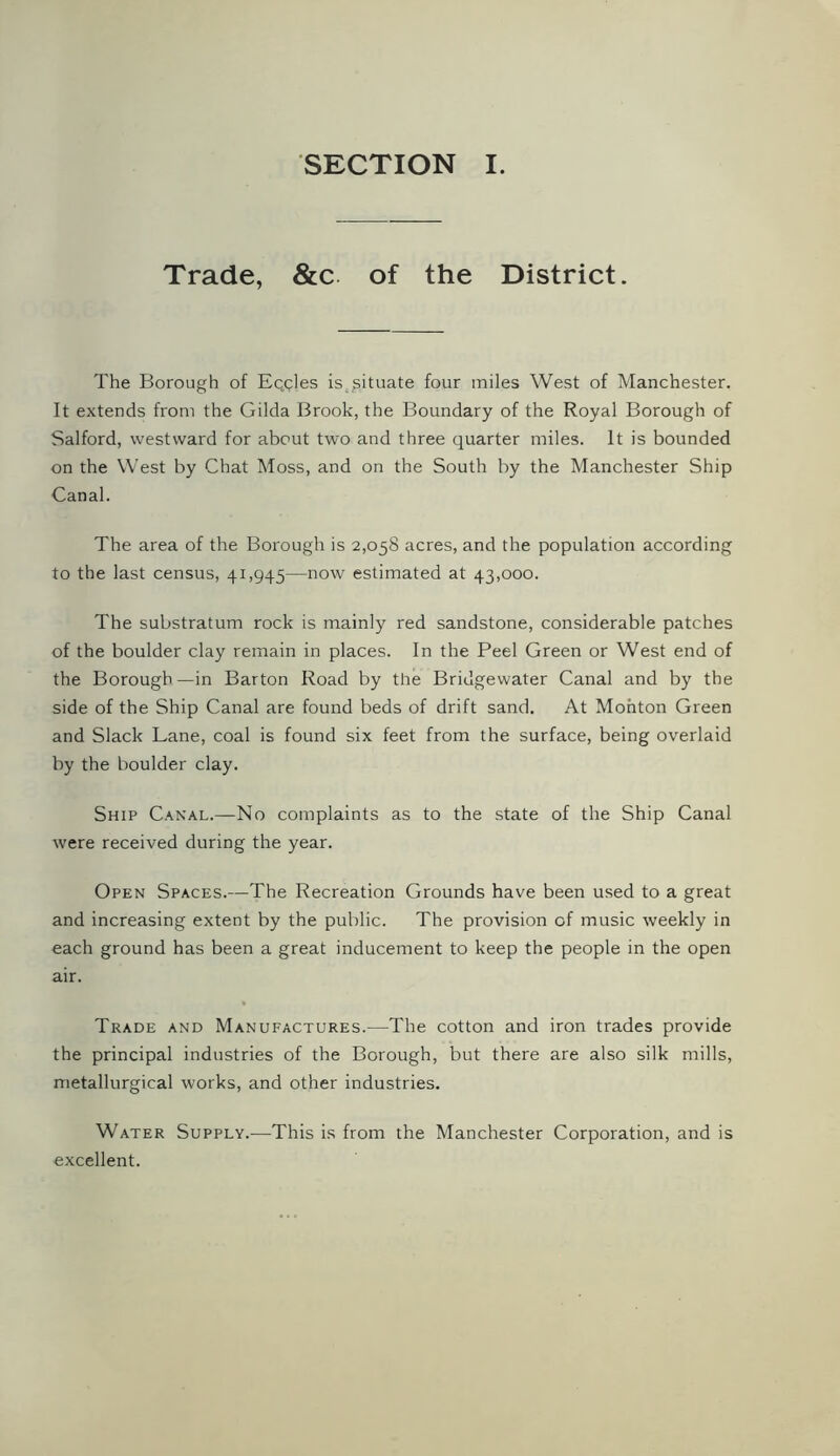 SECTION I. Trade, &c of the District. The Borough of Eqcles is situate four miles West of Manchester. It extends from the Gilda Brook, the Boundary of the Royal Borough of Salford, westward for about two and three quarter miles. It is bounded on the West by Chat Moss, and on the South by the Manchester Ship Canal. The area of the Borough is 2,058 acres, and the population according to the last census, 41,945—now estimated at 43,000. The substratum rock is mainly red sandstone, considerable patches of the boulder clay remain in places. In the Peel Green or West end of the Borough—in Barton Road by the Bridgewater Canal and by the side of the Ship Canal are found beds of drift sand. At Mohton Green and Slack Lane, coal is found six feet from the surface, being overlaid by the boulder clay. Ship Canal.—No complaints as to the state of the Ship Canal were received during the year. Open Spaces.—The Recreation Grounds have been used to a great and increasing extent by the public. The provision of music weekly in each ground has been a great inducement to keep the people in the open air. Trade and Manufactures.—The cotton and iron trades provide the principal industries of the Borough, but there are also silk mills, metallurgical works, and other industries. Water Supply.—This is from the Manchester Corporation, and is excellent.