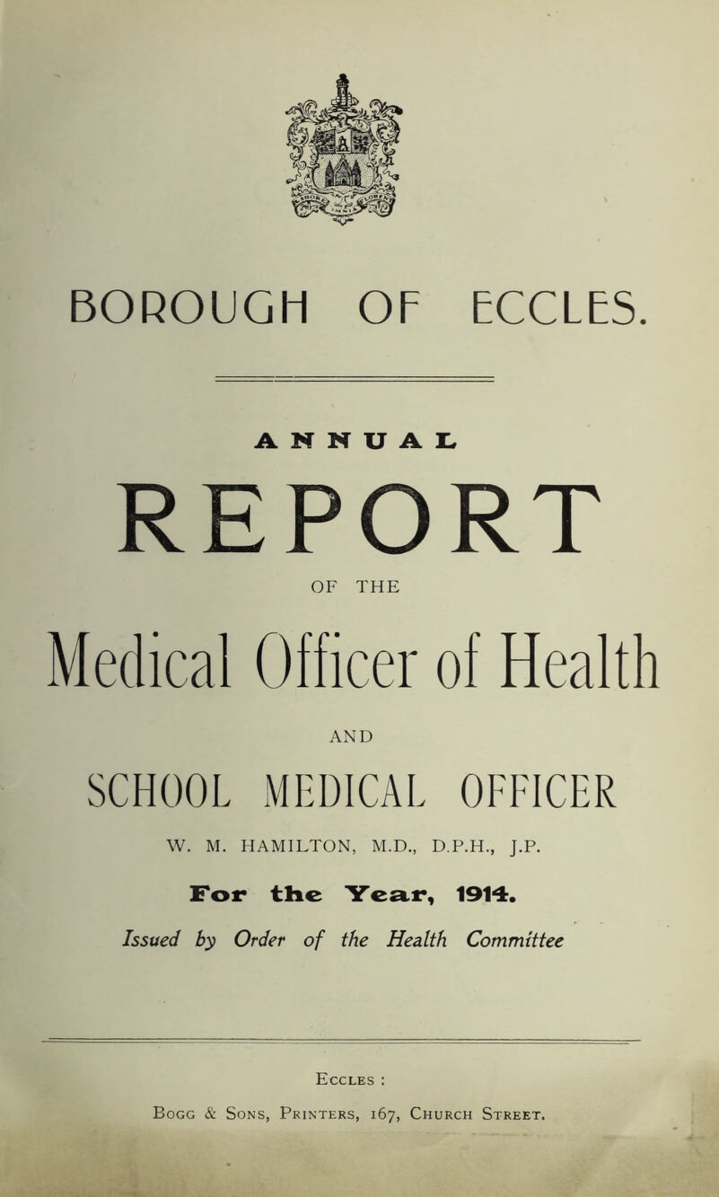 BOROUGH OF ECCLES ANNUAL. REPORT OF THE Medical Officer of Health SCHOOL MEDICAL OFFICER W. M. HAMILTON, M.D., D.P.H., J.P. For the Year, 1914. Issued by Order of the Health Committee Eccles : Bogg & Sons, Printers, 167, Church Street.