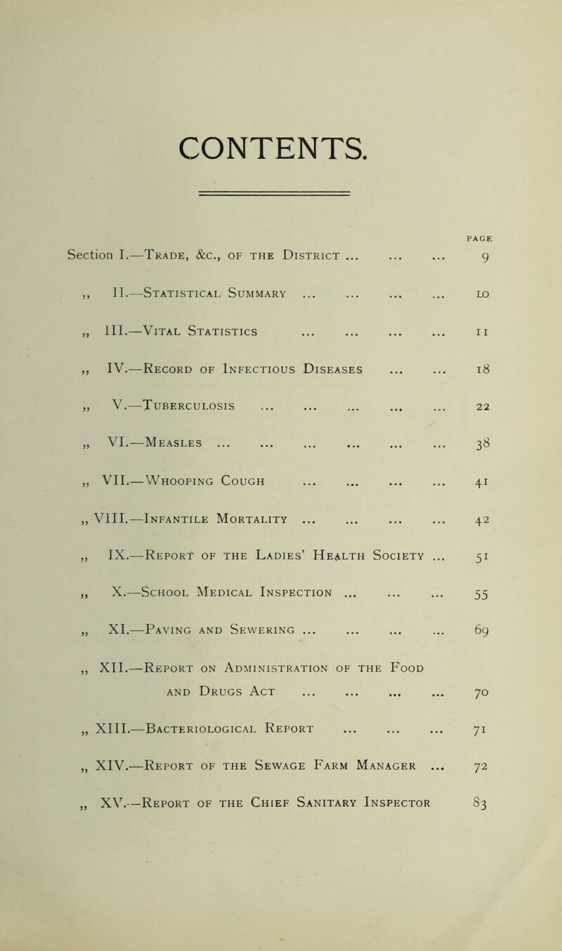 CONTENTS Section I.—Trade, &c., of the District ... ,, II.—Statistical Summary ,, III.—Vital Statistics ,, IV.—Record of Infectious Diseases ,, V.—Tuberculosis „ VI.—Measles ... „ VII.— Whooping Cough ,, VIII.—Infantile Mortality ... ,, IX.—Report of the Ladies’ Health Society ... ,, X.—School Medical Inspection ... „ XI.—Paving and Sewering ... ,, XII.—Report on Administration of the Food and Drugs Act „ XIII.—Bacteriological Report „ XIV.—Report of the Sewage Farm Manager ... PAGE 9 LO I I 18 22 3* 41 42 51 55 69 70 71 72 XV.—Report of the Chief Sanitary Inspector S3