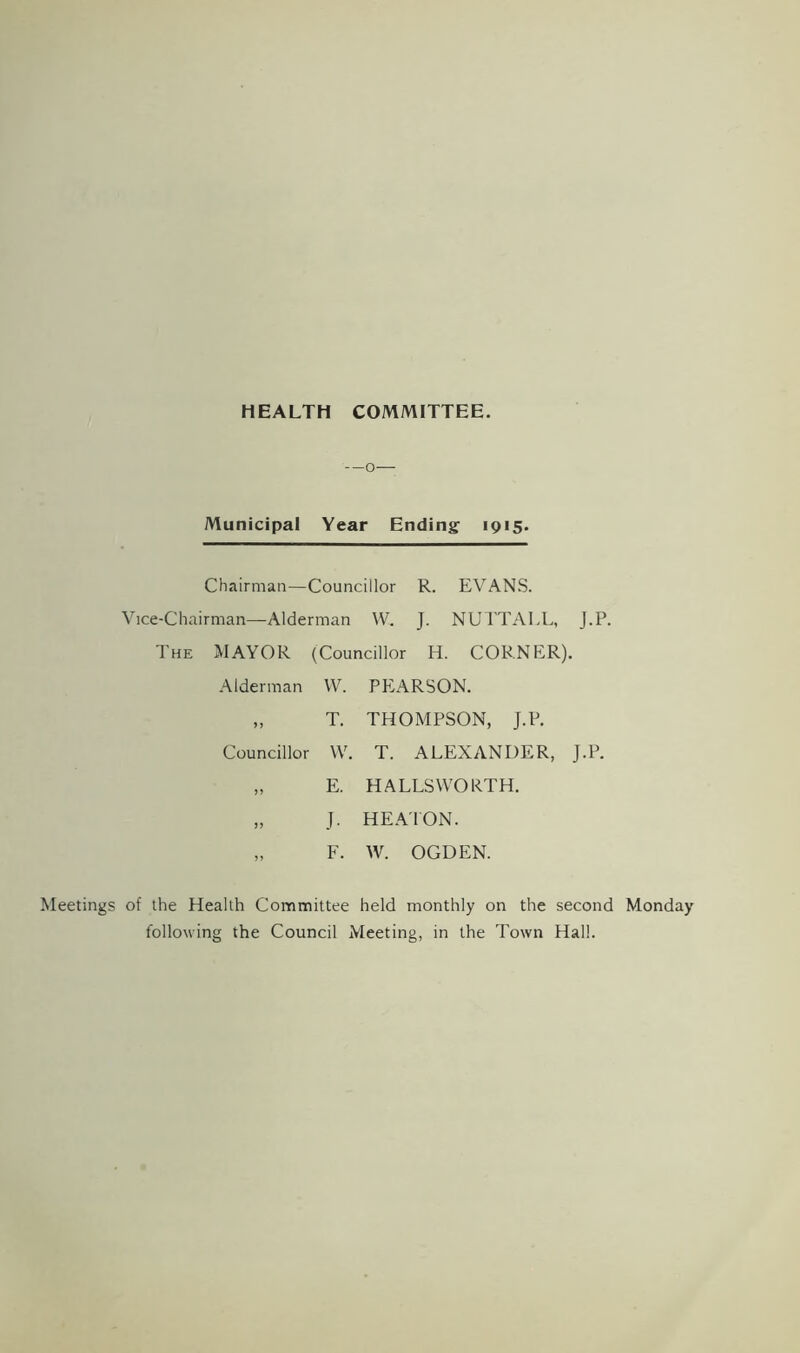 HEALTH COMMITTEE. —o— Municipal Year Ending 1915. Chairman—Councillor R. EVANS. Vice-Chairman—Alderman W. J. NUTTALL, J.P. The MAYOR (Councillor H. CORNER). Alderman VV. PEARSON. „ T. THOMPSON, J.P. Councillor VV. T. ALEXANDER, J.P. „ E. HALLSWORTH. „ J. HEATON. „ F. VV. OGDEN. Meetings of the Health Committee held monthly on the second Monday following the Council Meeting, in the Town Hall.