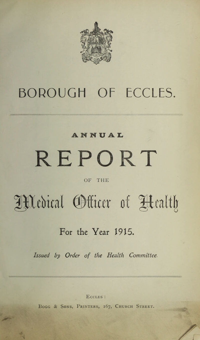 BOROUGH OF ECCLES. ANNUAL, REPORT OF THE For the Year 1915, Issued by Order of the Health Committee. Eccles : Bogg & Sons, Printers, 167, Church Street.