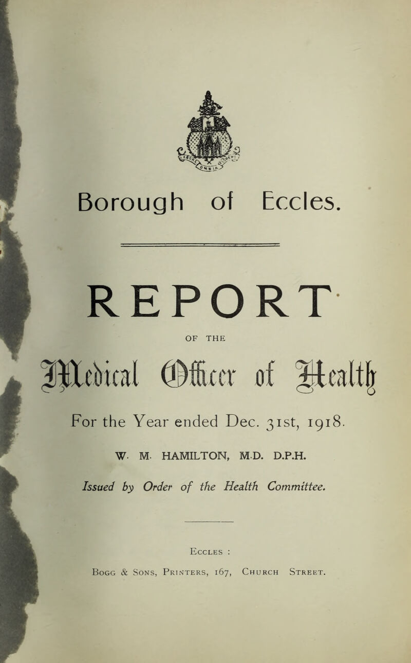 Borough of Eccles. REPORT OF THE IHebical ©fixer of Mcaltlr For the Year ended Dec. 31st, 1918. W M. HAMILTON, MD. D.P.H. Issued by Order of the Health Committee. Eccles : Bogg & Sons, Printers, 167, Church Street.