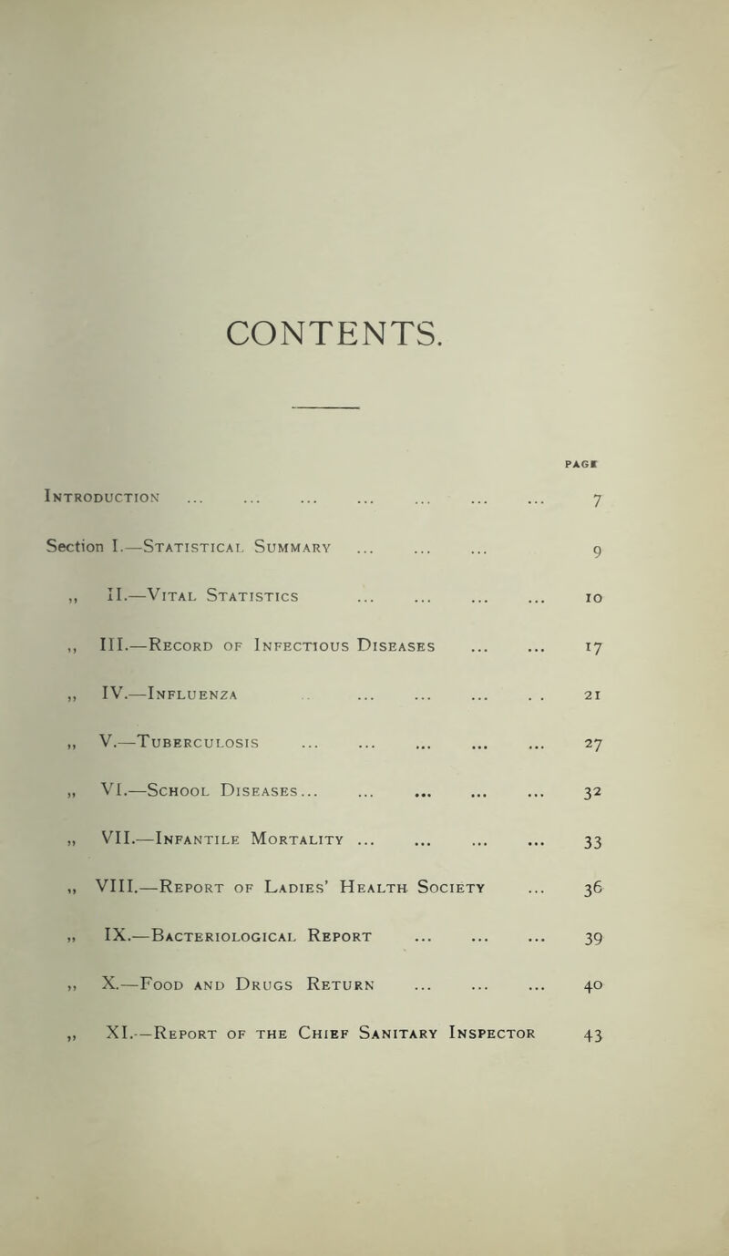 CONTENTS. PAG* Introduction ... ... ... ... ... ... ... 7 Section I.—Statistical Summary ... ... ... 9 ,, II.—Vital Statistics ... ... ... ... 10 ,, III.—Record of Infectious Diseases ... ... 17 „ IV.—Influenza ... ... 21 ,, V.—Tuberculosis ... ... ... ... ... 27 „ VI.—School Diseases... ... ... ... ... 32 „ VII.—Infantile Mortality ... ... ... ... 33 „ VIII.—Report of Ladies’ Health Society ... 36 „ IX.—Bacteriological Report ... ... ... 39 >> X.—Food and Drugs Return ... ... ... 40 XI.—Report of the Chief Sanitary Inspector 43