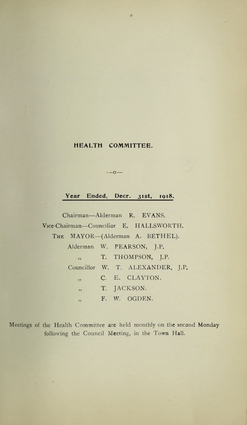 HEALTH COMMITTEE. —o— Year Ended, Deer. 31st, 1918. Chairman—Alderman R. EVANS. Vice-Chairman—Councillor E, HALLSWORTH. The MAYOR- -(Alderman A. BETHEL). Alderman W. PEARSON, J.P. 55 T. THOMPSON, J.P. Councillor W. T. ALEXANDER, J.P. 55 C. E. CLAYTON. 55 T. JACKSON. 55 F. W. OGDEN. Meetings of the Health Committee are held monthly on the second Monday following the Council Meeting, in the Town Hall.