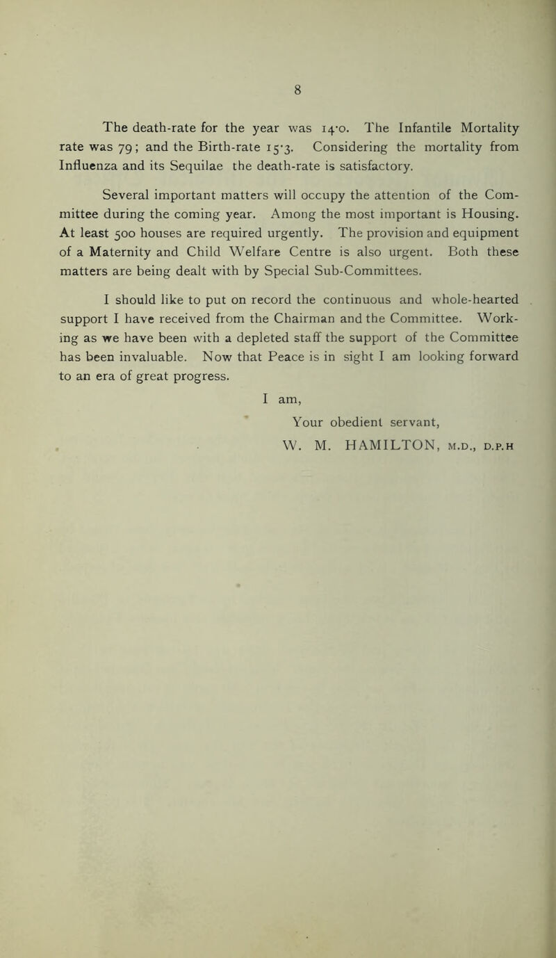 The death-rate for the year was 14-0. The Infantile Mortality rate was 79; and the Birth-rate i5-3. Considering the mortality from Influenza and its Sequilae the death-rate is satisfactory. Several important matters will occupy the attention of the Com- mittee during the coming year. Among the most important is Housing. At least 500 houses are required urgently. The provision and equipment of a Maternity and Child Welfare Centre is also urgent. Both these matters are being dealt with by Special Sub-Committees. I should like to put on record the continuous and whole-hearted support I have received from the Chairman and the Committee. Work- ing as we have been with a depleted staff the support of the Committee has been invaluable. Now that Peace is in sight I am looking forward to an era of great progress. I am, Your obedient servant, W. M. HAMILTON, m.d., d.p.h
