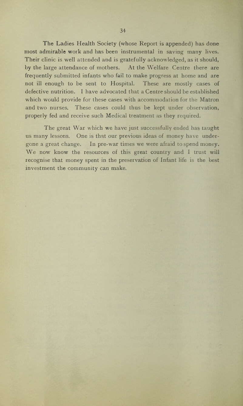 The Ladies Health Society (whose Report is appended) has done most admirable work and has been instrumental in saving many lives. Their clinic is well attended and is gratefully acknowledged, as it should, by the large attendance of mothers. At the Welfare Centre there are frequently submitted infants who fail to make progress at home and are not ill enough to be sent to Hospital. These are mostly cases of defective nutrition. I have advocated that a Centre should be established which would provide for these cases with accommodation for the Matron and two nurses. These cases could thus be kept under observation, properly fed and receive such Medical treatment as they required. The great War which we have just successfully ended has taught us many lessons. One is that our previous ideas of money have under- gone a great change. In pre-war times we were afraid to spend money. We now know the resources of this great country and I trust will recognise that money spent in the preservation of Infant life is the best investment the community can make.