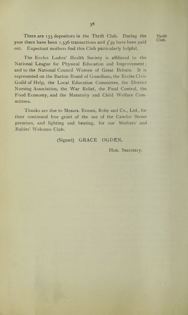 There are 153 depositors in the Thrift Club. During the year there have been 1,536 transactions and ^59 have been paid out. Expectant mothers find this Club particularly helpful. The Eccles Ladies’ Health Society is affiliated to the National League for Physical Education and Improvement ; and to the National Council Women of Great Britain. It is represented on the Barton Board of Guardians, the Eccles Civic Guild of Help, the Local Education Committee, the District Nursing Association, the War Relief, the Food Control, the Food Economy, and the Maternity and Child Welfare Com- mittees. Thanks are due to Messrs. Ermen, Roby and Co., Ltd., for their continued free grant of the use of the Cawdor Street premises, and lighting and heating, for our Mothers’ and Babies’ Welcome Club. (Signed) GRACE OGDEN, Hon. Secretary. Thrift Club.