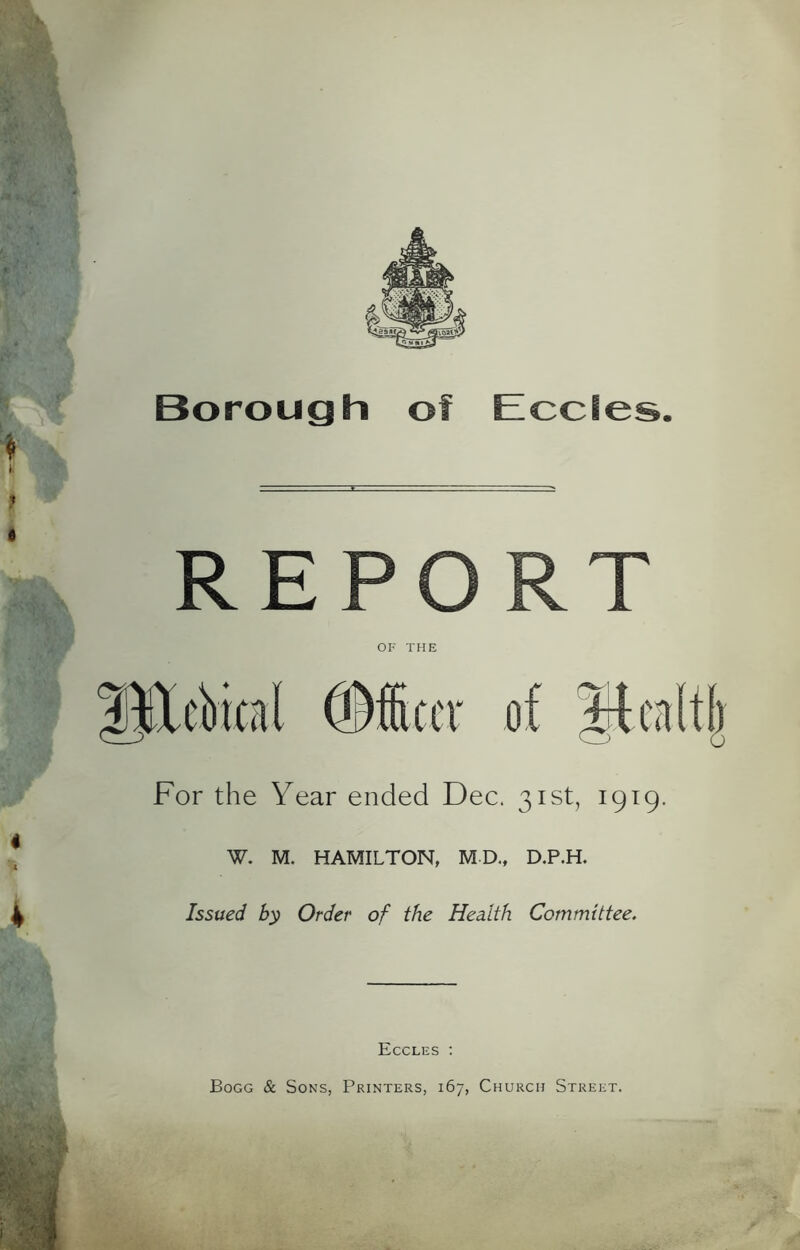 Borough of EccSes. REPO OR THE For the Year ended Dec. 31st, 1919. W. M. HAMILTON, MD., D.P.H. Issued by Order of the Health Committee. Eccles : Bogg & Sons, Printers, 167, Church Street.