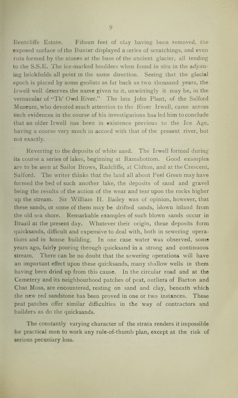 Bentcliffe Estate. Fifteen feet of clay having been removed, the exposed surface of the Bunter displayed a series of scratchings, and even ruts formed by the stones at the base of the ancient glacier, all tending to the S.S.E. The ice-marked boulders when found in situ in the adjoin- ing brickfields all point in the same direction. Seeing that the glacial epoch is placed by some geolists as far back as two thousand years, the Irwell well deserves the name given to it, unwittingly it may be, in the vernacular of “Th’ Owd River.” The late John Plant, of the Salford Museum, who devoted much attention to the River Irwell, came across such evidences in the course of his investigations has led him to conclude that an older Irwell has been in existence previous to the Ice Age, having a course very much in accord with that of the present river, but not exactly. Reverting to the deposits of white sand. The Irwell formed during its course a series of lakes, beginning at Ramsbottom. Good examples are to be seen at Sailor Brows, Radcliffe, at Clifton, and at the Crescent, Salford. The writer thinks that the land all about Peel Green may have formed the bed of such another lake, the deposits of sand and gravel being the results of the action of the wear and tear upon the rocks higher up the stream. Sir William H. Bailey was of opinion, however, that these sands, or some of them may be drifted sands, blown inland from the old sea shore. Remarkable examples of such blown sands occur in Brazil at the present day. Whatever their origin, these deposits form quicksands, difficult and expensive to deal with, both in sewering opera- tions and in house building. In one case water was observed, some years ago, fairly pouring through quicksand in a strong and continuous stream. There can be no doubt that the sewering operations will have an important effect upon these quicksands, many shallow wells in them having been dried up from this cause. In the circular road and at the Cemetery and its neighbourhood patches of peat, outliers of Barton and Chat Moss, are encountered, resting on sand and clay, beneath which the new red sandstone has been proved in one or two instances. These peat patches offer similar difficulties in the way of contractors and builders as do the quicksands. The constantly varying character of the strata renders it impossible for practical men to work any rule-of-thumb plan, except at the risk of serious pecuniary loss.