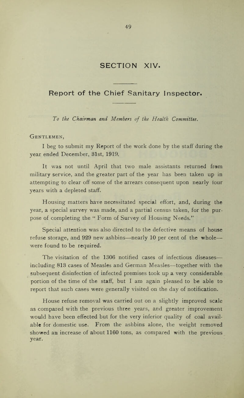 SECTION XIV. Report of the Chief Sanitary Inspector. To the Chairman and Members of the Health Committee. Gentlemen, I beg to submit my Report of the work done by the staff during the year ended December, 31st, 1919. It was not until April that two male assistants returned fr»m military service, and the greater part of the year has been taken up in attempting to clear off some of the arrears consequent upon nearly lour years with a depleted staff. Housing matters have necessitated special effort, and, during the year, a special survey was made, and a partial census taken, for the pur- pose of completing the “ Form of Survey of Housing Needs.” Special attention was also directed to the defective means of house refuse storage, and 929 new ashbins—nearly 10 per cent of the whole— were found to be required. The visitation of the 1306 notified cases of infectious diseases— including 813 cases of Measles and German Measles—together with the subsequent disinfection of infected premises took up a very considerable portion of the time of the staff, but I am again pleased to be able to report that such cases were generally visited on the day of notification. House refuse removal was carried out on a slightly improved scale as compared with the previous three years, and greater improvement; would have been effected but for the very inferior quality of coal avail- able for domestic use. From the ashbins alone, the weight removed showed an increase of about 1160 tons, as compared with the previous year.