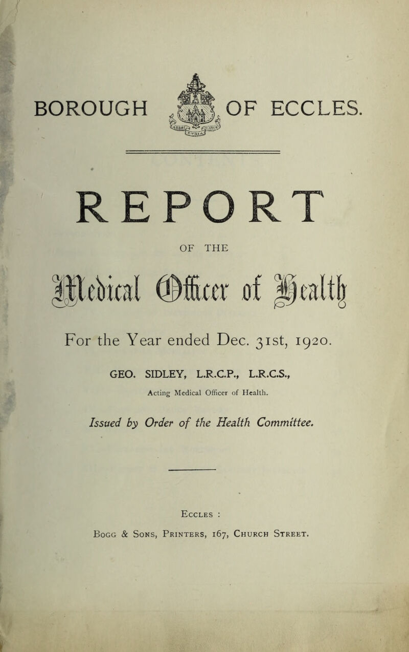 BOROUGH OF ECCLES. REP OF THE For the Year ended Dec. 31st, 1920. GEO. SIDLEY, L.R.C.P., L.R.C.S., Acting Medical Officer of Health. Issued by Order of the Health Committee. Eccles : Bogg & Sons, Printers, 167, Church Street.