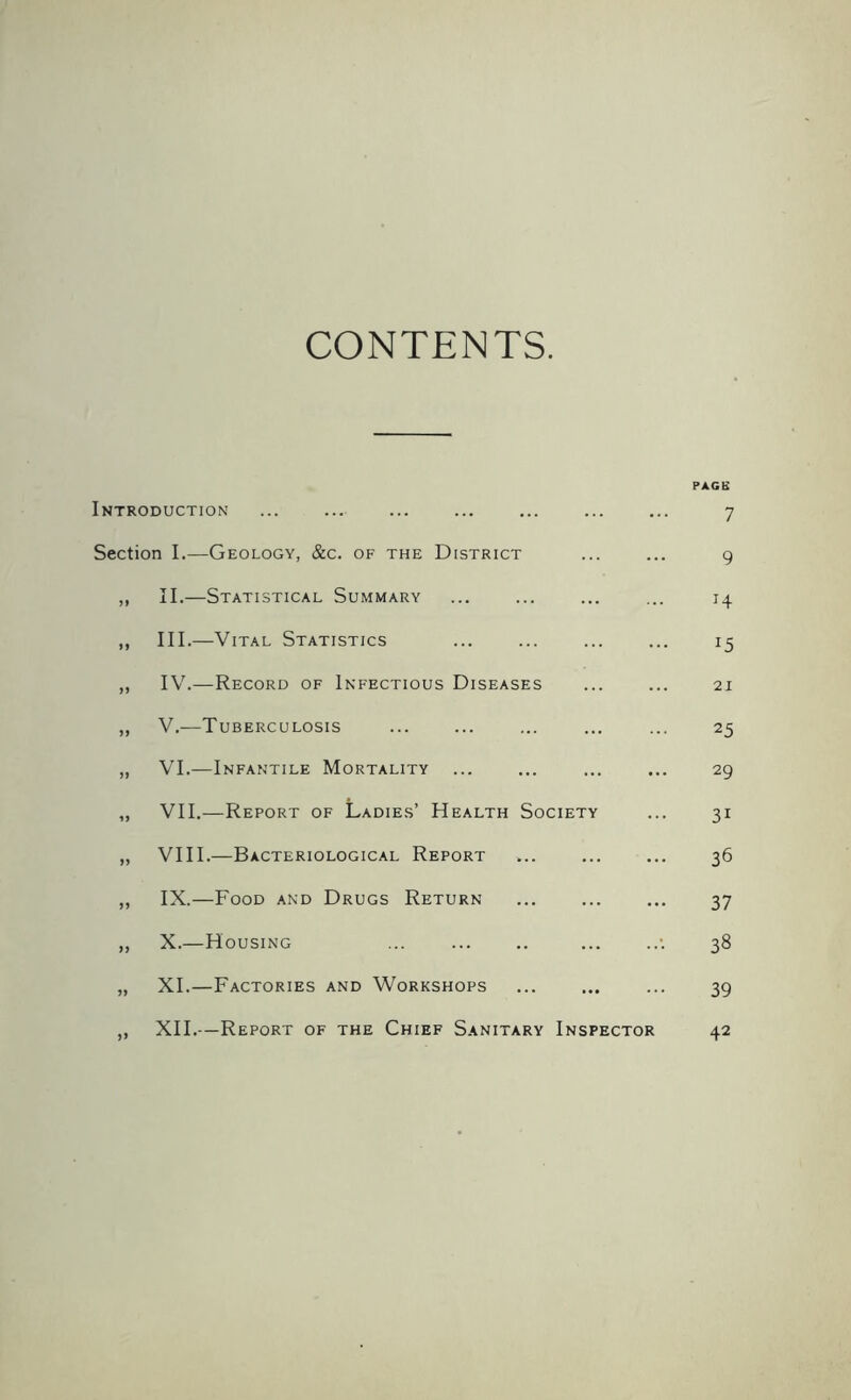 CONTENTS. Introduction Section I.—Geology, &c. of the District ,, II.—Statistical Summary „ III.—Vital Statistics ,, IV.—Record of Infectious Diseases „ V.—Tuberculosis „ VI.—Infantile Mortality „ VII.—Report of Ladies’ Health Society „ VIII.—Bacteriological Report ,, IX.—Food and Drugs Return „ X.—Housing „ XI.—Factories and Workshops ,, XII.—Report of the Chief Sanitary Inspector page 7 9 H x5 21 25 29 31 36 37 38 39 42