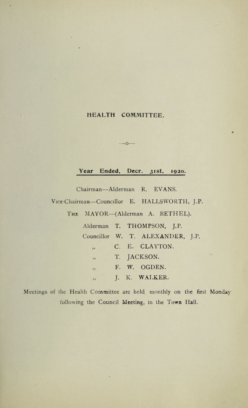 HEALTH COMMITTEE. Year Ended, Deer. 31st, 1920. Chairman—Alderman R. EVANS. Vice-Chairman—Councillor E. HALLSWORTH, J.P. The MAYOR—(Alderman A. BETHEL). Alderman T. THOMPSON, J.P. Councillor W. T. ALEXANDER, J.P. „ C. E. CLAYTON. „ T. JACKSON. „ F. W. OGDEN. „ J. K. WALKER. Meetings of the Health Committee are held monthly on the first Monday- following the Council Meeting, in the Town Hall.