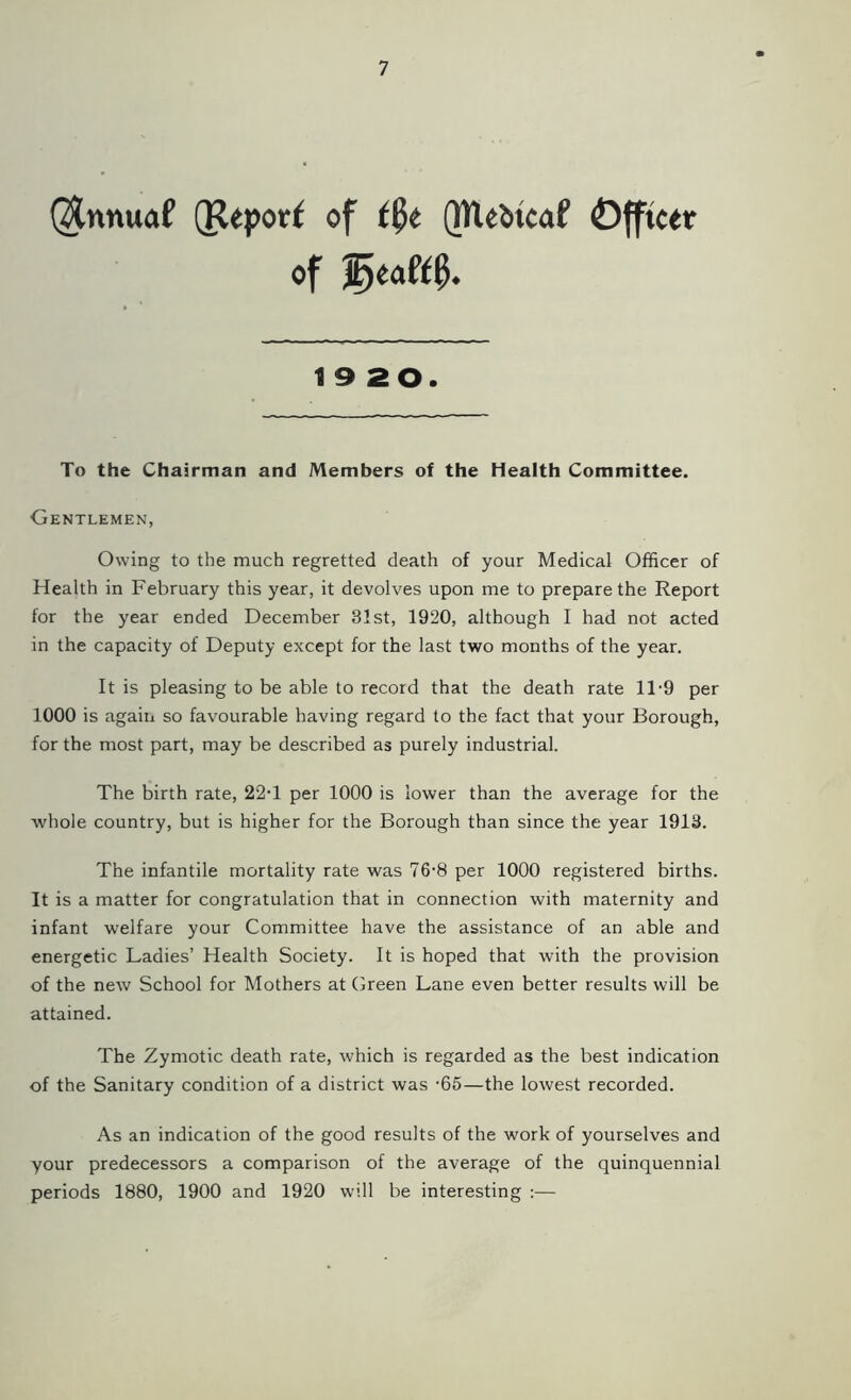 ($nnuaf (Reporf of t$t (MUbtcaf Officer of 19 20. To the Chairman and Members of the Health Committee. Gentlemen, Owing to the much regretted death of your Medical Officer of Health in February this year, it devolves upon me to prepare the Report for the year ended December 31st, 1920, although I had not acted in the capacity of Deputy except for the last two months of the year. It is pleasing to be able to record that the death rate 11-9 per 1000 is again so favourable having regard to the fact that your Borough, for the most part, may be described as purely industrial. The birth rate, 22T per 1000 is lower than the average for the whole country, but is higher for the Borough than since the year 1913. The infantile mortality rate was 76-8 per 1000 registered births. It is a matter for congratulation that in connection with maternity and infant welfare your Committee have the assistance of an able and energetic Ladies’ Health Society. It is hoped that with the provision of the new School for Mothers at Green Lane even better results will be attained. The Zymotic death rate, which is regarded as the best indication of the Sanitary condition of a district was '65—the lowest recorded. As an indication of the good results of the work of yourselves and your predecessors a comparison of the average of the quinquennial periods 1880, 1900 and 1920 will be interesting :—