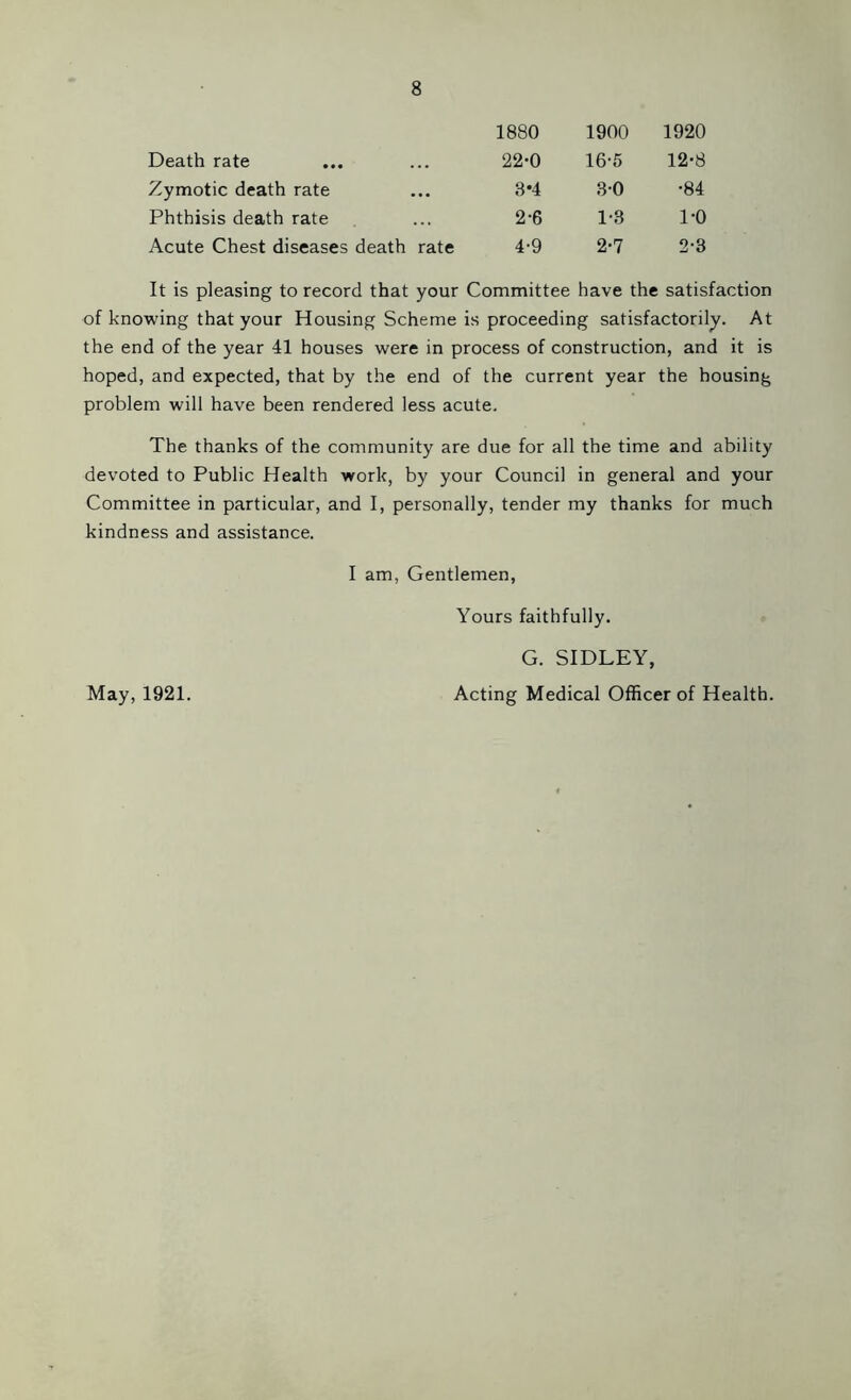 1880 1900 1920 Death rate 22-0 16-5 12-8 Zymotic death rate 8*4 80 •84 Phthisis death rate 2-6 1-3 1-0 Acute Chest diseases death rate 4-9 2-7 2-3 It is pleasing to record that your Committee have the satisfaction of knowing that your Housing Scheme is proceeding satisfactorily. At the end of the year 41 houses were in process of construction, and it is hoped, and expected, that by the end of the current year the housing problem will have been rendered less acute. The thanks of the community are due for all the time and ability devoted to Public Health work, by your Council in general and your Committee in particular, and I, personally, tender my thanks for much kindness and assistance. I am, Gentlemen, Yours faithfully. G. SIDLEY, Acting Medical Officer of Health. May, 1921.
