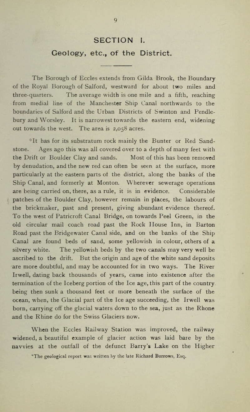 SECTION I. Geology, etc,, of the District. The Borough of Eccles extends from Gilda Brook, the Boundary of the Royal Borough of Salford, westward for about two miles and three-quarters. The average width is one mile and a fifth, reaching from medial line of the Manchester Ship Canal northwards to the boundaries of Salford and the Urban Districts of Swinton and Pendle- bury and Worsley. It is narrowest towards the eastern end, widening out towards the west. The area is 2,058 acres. *It has for its substratum rock mainly the Bunter or Red Sand- stone. Ages ago this was all covered over to a depth of many feet with the Drift or Boulder Clay and sands. Most of this has been removed by denudation, and the new red can often be seen at the surface, more particularly at the eastern parts of the district, along the banks of the Ship Canal, and formerly at Monton. Wherever sewerage operations are being carried on, there, as a rule, it is in evidence. Considerable patches of the Boulder Clay, however remain in places, the labours of the brickmaker, past and present, giving abundant evidence thereof. To the west of Patricroft Canal Bridge, on towards Peel Green, in the old circular mail coach road past the Rock House Inn, in Barton Road past the Bridgewater Canal side, and on the banks of the Ship Canal are found beds of sand, some yellowish in colour, others of a silvery white. The yellowish beds by the two canals may very well be ascribed to the drift. But the origin and age of the white sand deposits are more doubtful, and may be accounted for in two ways. The River Irwell, dating back thousands of years, came into existence after the termination of the Iceberg portion of the Ice age, this part of the country being then sunk a thousand feet or more beneath the surface of the ocean, when, the Glacial part of the Ice age succeeding, the Irwell was born, carrying off the glacial waters down to the sea, just as the Rhone and the Rhine do for the Swiss Glaciers now. When the Eccles Railway Station was improved, the railway widened, a beautiful example of glacier action was laid bare by the navvies at the outfall of the defunct Barry’s Lake on the Higher *The geological report was written by the late Richard Burrows, Esq.