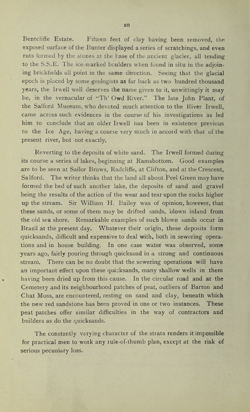 IO Bentcliffe Estate. Fifteen feet of clay having been removed, the exposed surface of the Bunter displayed a series of scratchings, and even ruts formed by the stones at the base of the ancient glacier, all tending to the S.S.E. The ice-marked boulders when found in situ in the adjoin- ing brickfields all point in the same direction. Seeing that the glacial epoch is placed by some geologists as far back as two hundred thousand years, the Irwell well deserves the name given to it, unwittingly it may be, in the vernacular of “Th’ Owd River.” The late John Plant, of the Salford Museum, who devoted much attention to the River Irwell, came across such evidences in the course of his investigations as led him to conclude that an older Irwell has been in existence previous to the Ice Age, having a course very much in accord with that of the present river, but not exactly. Reverting to the deposits of white sand. The Irwell formed during its course a series of lakes, beginning at Ramsbottom. Good examples are to be seen at Sailor Brows, Radcliffe, at Clifton, and at the Crescent, Salford. The writer thinks that the land all about Peel Green may have formed the bed of such another lake, the deposits of sand and gravel being the results of the action of the wear and tear upon the rocks higher up the stream. Sir William H. Bailey was of opinion, however, that these sands, or some of them may be drifted sands, blown inland from the old sea shore. Remarkable examples of such blown sands occur in Brazil at the present day. Whatever their origin, these deposits form quicksands, difficult and expensive to deal with, both in sewering opera- tions and in house building. In one case water was observed, some years ago, fairly pouring through quicksand in a strong and continuous stream. There can be no doubt that the sewering operations will have an important effect upon these quicksands, many shallow wells in them having been dried up from this cause. In the circular road and at the Cemetery and its neighbourhood patches of peat, outliers of Barton and Chat Moss, are encountered, resting on sand and clay, beneath which the new red sandstone has been proved in one or two instances. These peat patches offer similar difficulties in the way of contractors and builders as do the quicksands. The constantly varying character of the strata renders it impossible for practical men to work any rule-of-thumb plan, except at the risk of serious pecuniary loss.