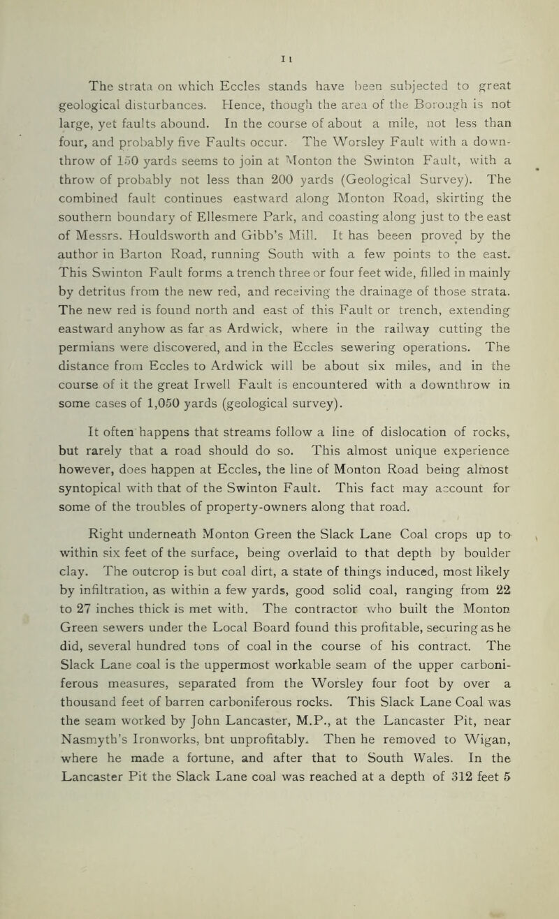 geological disturbances. Hence, though the area of the Borough is not large, yet faults abound. In the course of about a mile, not less than four, and probably five Faults occur. The Worsley Fault with a down- throw of 150 yards seems to join at Monton the Swinton Fault, with a throw of probably not less than 200 yards (Geological Survey). The combined fault continues eastward along Monton Road, skirting the southern boundary of Ellesmere Park, and coasting along just to the east of Messrs. Houldsworth and Gibb’s Mill. It has beeen proved by the author in Barton Road, running South with a few points to the east. This Swinton Fault forms a trench three or four feet wide, filled in mainly by detritus from the new red, and receiving the drainage of those strata. The new red is found north and east of this Fault or trench, extending eastward anyhow as far as Ardwick, where in the railway cutting the permians were discovered, and in the Eccles sewering operations. The distance from Eccles to Ardwick will be about six miles, and in the course of it the great Irwell Fault is encountered with a downthrow in some cases of 1,050 yards (geological survey). It often happens that streams follow a line of dislocation of rocks, but rarely that a road should do so. This almost unique experience however, does happen at Eccles, the line of Monton Road being almost syntopical with that of the Swinton Fault. This fact may account for some of the troubles of property-owners along that road. Right underneath Monton Green the Slack Lane Coal crops up to within six feet of the surface, being overlaid to that depth by boulder clay. The outcrop is but coal dirt, a state of things induced, most likely by infiltration, as within a few yards, good solid coal, ranging from 22 to 27 inches thick is met with. The contractor who built the Monton Green sewers under the Local Board found this profitable, securing as he did, several hundred tons of coal in the course of his contract. The Slack Lane coal is the uppermost workable seam of the upper carboni- ferous measures, separated from the Worsley four foot by over a thousand feet of barren carboniferous rocks. This Slack Lane Coal was the seam worked by John Lancaster, M.P., at the Lancaster Pit, near Nasmyth’s Ironworks, bnt unprofitably.. Then he removed to Wigan, where he made a fortune, and after that to South Wales. In the Lancaster Pit the Slack Lane coal was reached at a depth of 312 feet 5