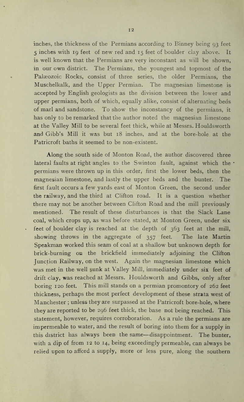 inches, the thickness of the Permians according to Binney being 93 feet 5 inches with 19 feet of new red and 15 feet of boulder clay above. It is well known that the Permians are very inconstant as will be shown, in our own district. The Permians, the youngest and topmost of the Palaeozoic Rocks, consist of three series, the older Permians, the Muschelkalk, and the Upper Permian. The magnesian limestone is accepted by English geologists as the division between the lower and upper permians, both of which, equally alike, consist of alternating beds of marl and sandstone. To show the inconstancy of the permians, it has only to be remarked that the author noted the magnesian limestone at the Valley Mill to be several feet thick, while at Messrs. Houldsworth and Gibb’s Mill it was but 18 inches, and at the bore-hole at the Patricroft baths it seemed to be non-existent. Along the south side of Monton Road, the author discovered three lateral faults at right angles to the Swinton fault, against which the permians were thrown up in this order, first the lower beds, then the magnesian limestone, and lastly the upper beds and the bunter. The first fault occurs a few yards east of Monton Green, the second under the railway, and the third at Clifton road. It is a question whether there may not be another between Clifton Road and the mill previously mentioned. The result of these disturbances is that the Slack Lane coal, which crops up, as was before stated, at Monton Green, under six feet of boulder clay is reached at the depth of 363 feet at the mill, showing throws in the aggregate of 357 feet. The late Martin Speakman worked this seam of coal at a shallow but unknown depth for brick-burning on the brickfield immediately adjoining the Clifton function Railway, on the west. Again the magnesian limestone which was met in the well sunk at Valley Mill, immediately under six feet of drift clay, was reached at Messrs. Houldsworth and Gibbs, only after boring 120 feet. This mill stands on a permian promontory of 262 feet thickness, perhaps the most perfect development of these strata west of Manchester ; unless they are surpassed at the Patricroft bore-hole, where they are reported to be 296 feet thick, the base not being reached. This statement, however, requires corroboration. As a rule the permians are impermeable to water, and the result of boring into them for a supply in this district has always been the same—disappointment. The bunter, with a dip of from 12 to 14, being exceedingly permeable, can always be relied upon to afford a supply, more or less pure, along the southern