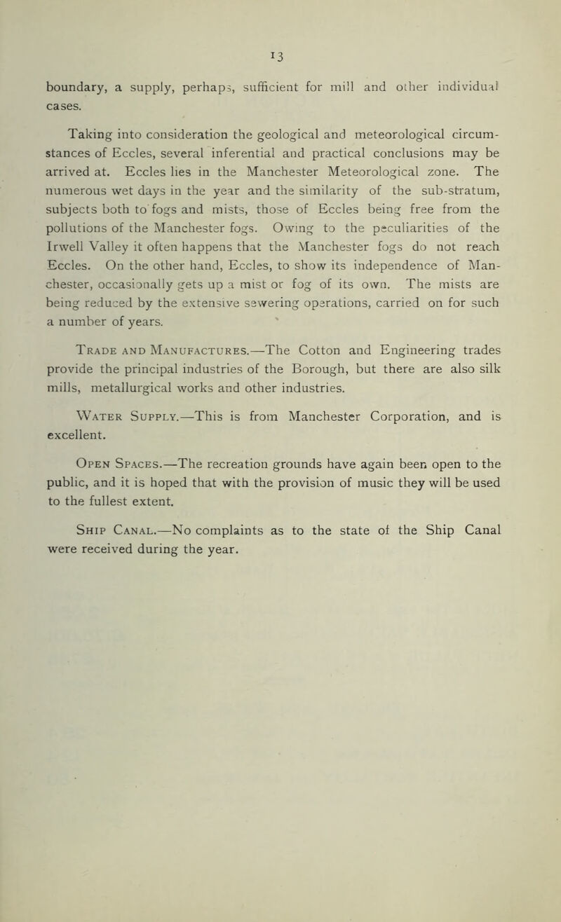 boundary, a supply, perhaps, sufficient for mill and other individual cases. Taking into consideration the geological and meteorological circum- stances of Eccles, several inferential and practical conclusions may be arrived at. Eccles lies in the Manchester Meteorological zone. The numerous wet days in the year and the similarity of the sub-stratum, subjects both to fogs and mists, those of Eccles being free from the pollutions of the Manchester fogs. Owing to the peculiarities of the Invell Valley it often happens that the Manchester fogs do not reach Eccles. On the other hand, Eccles, to show its independence of Man- chester, occasionally gets up a mist or fog of its own. The mists are being reduced by the extensive sewering operations, carried on for such a number of years. Trade and Manufactures.—The Cotton and Engineering trades provide the principal industries of the Borough, but there are also silk- mills, metallurgical works and other industries. Water Supply.—This is from Manchester Corporation, and is excellent. Open Spaces.—The recreation grounds have again been open to the public, and it is hoped that with the provision of music they will be used to the fullest extent. Ship Canal.—No complaints as to the state of the Ship Canal were received during the year.