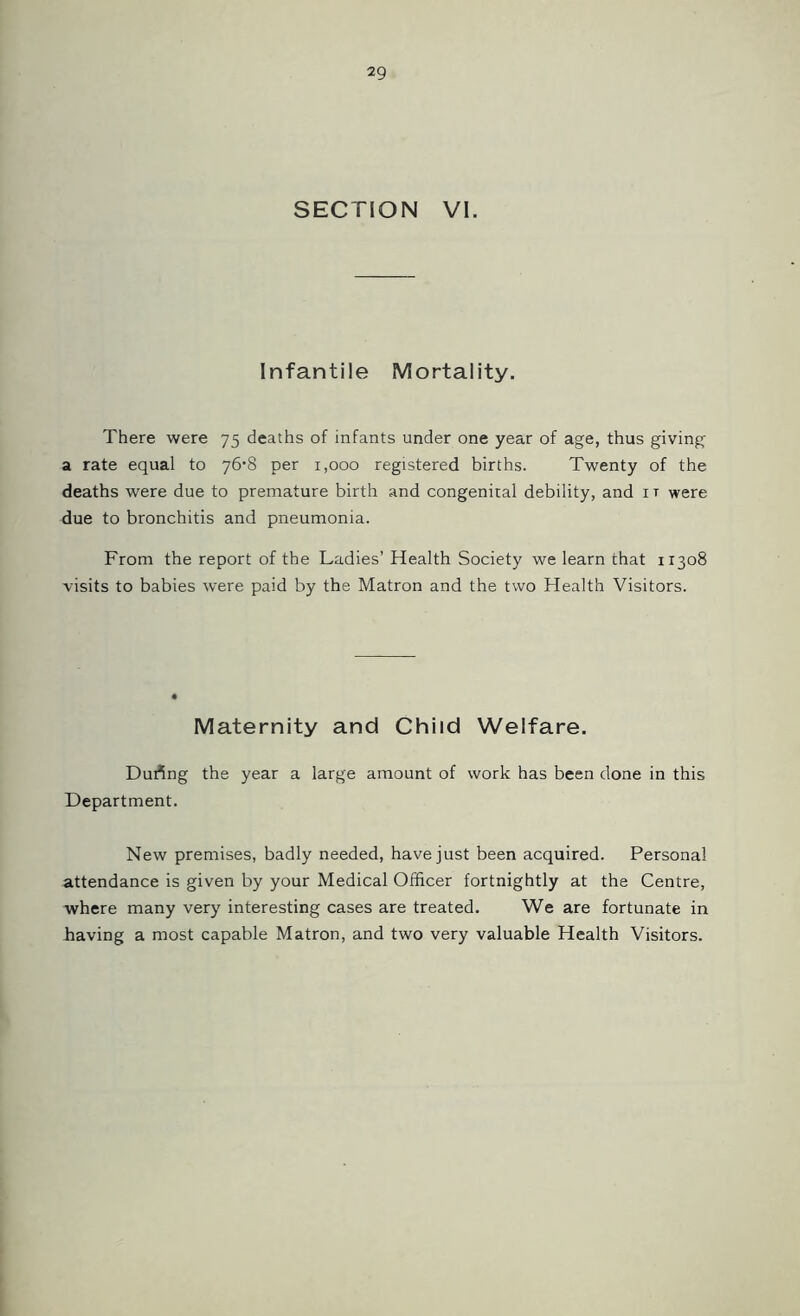SECTION VI. Infantile Mortality. There were 75 deaths of infants under one year of age, thus giving a rate equal to 76‘8 per 1,000 registered births. Twenty of the deaths were due to premature birth and congenital debility, and 1 t were due to bronchitis and pneumonia. From the report of the Ladies’ Health Society we learn that 11308 visits to babies were paid by the Matron and the two Health Visitors. Maternity and Child Welfare. During the year a large amount of work has been done in this Department. New premises, badly needed, have just been acquired. Personal attendance is given by your Medical Officer fortnightly at the Centre, where many very interesting cases are treated. We are fortunate in having a most capable Matron, and two very valuable Health Visitors.