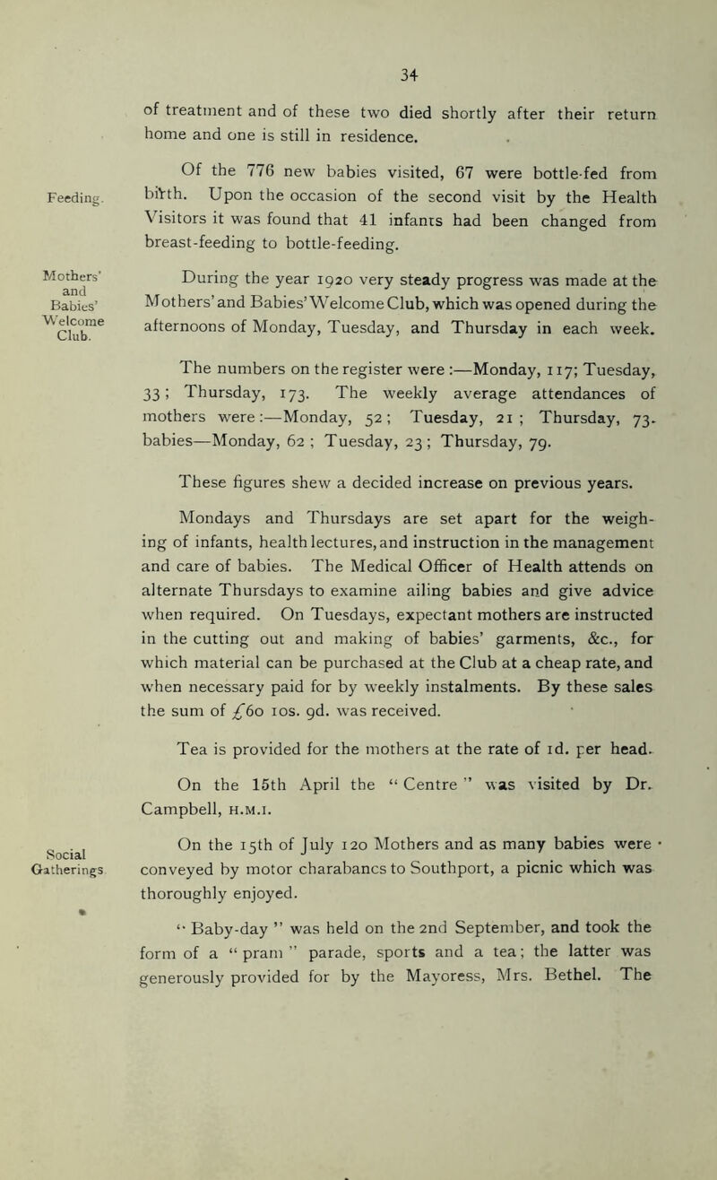 Feeding. Mothers' and Babies’ Welcome Club. Social Gatherings of treatment and of these two died shortly after their return home and one is still in residence. Of the 776 new babies visited, 67 were bottle-fed from biVth. Upon the occasion of the second visit by the Health \ isitors it was found that 41 infants had been changed from breast-feeding to bottle-feeding. During the year 1920 very steady progress was made at the Mothers’and Babies’Welcome Club, which was opened during the afternoons of Monday, Tuesday, and Thursday in each week. The numbers on the register were :—Monday, 117; Tuesday, 33; Thursday, 173. The weekly average attendances of mothers were:—Monday, 52; Tuesday, 21; Thursday, 73. babies—Monday, 62 ; Tuesday, 23; Thursday, 79. These figures shew a decided increase on previous years. Mondays and Thursdays are set apart for the weigh- ing of infants, health lectures, and instruction in the management and care of babies. The Medical Officer of Health attends on alternate Thursdays to examine ailing babies and give advice when required. On Tuesdays, expectant mothers are instructed in the cutting out and making of babies’ garments, &c., for which material can be purchased at the Club at a cheap rate, and when necessary paid for by weekly instalments. By these sales the sum of £bo 10s. gd. was received. Tea is provided for the mothers at the rate of id. per head. On the 15th April the “ Centre ” was visited by Dr. Campbell, h.m.i. On the 15th of July 120 Mothers and as many babies were • conveyed by motor charabancs to Southport, a picnic which was thoroughly enjoyed. “ Baby-day ” was held on the 2nd September, and took the form of a “pram” parade, sports and a tea; the latter was generously provided for by the Mayoress, Mrs. Bethel. The