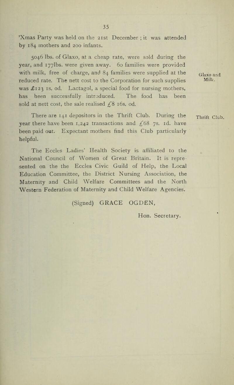 ’Xmas Party was held on the 21st December ; it was attended by 184 mothers and 200 infants. 5046 lbs. of Glaxo, at a cheap rate, were sold during the year, and iyylbs. were given away. 60 families were provided with milk, free of charge, and 84 families were supplied at the reduced rate. The nett cost to the Corporation for such supplies was £123 is. od. Lactagol, a special food for nursing mothers, has heen successfully introduced. The food has been sold at nett cost, the sale realised £% 16s. od. Glaxo and Milk. There are 141 depositors in the Thrift Club. During the Thrift Club year there have been 1,242 transactions and £6% 7s. id. have been paid out. Expectant mothers find this Club particularly helpful. The Eccles Ladies’ Health Society is affiliated to the National Council of Women of Great Britain. It is repre- sented on the the Eccles Civic Guild of Help, the Local Education Committee, the District Nursing Association, the Maternity and Child Welfare Committees and the North Western Federation of Maternity and Child Welfare Agencies. (Signed) GRACE OGDEN, Hon. Secretary.
