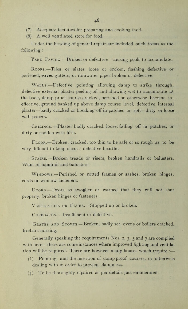 (7) Adequate facilities for preparing and cooking food. (8) A well ventilated store for food. Under the heading of general repair are included such items as the following : Yard Paving.—Broken or defective—causing pools to accumulate. Roofs.—Tiles or slates loose or broken, flashing defective or perished, eaves-gutters, or rainwater pipes broken or defective. Walls.—Defective pointing allowing damp to strike through, defective external plaster peeling off and allowing wet to accumulate at the back, damp proof course cracked, perished or otherwise become in- effective, ground banked up above damp course level, defective internal plaster—badly cracked or breaking off in patches or soft—dirty or loose wall papers. Ceilings.—Plaster badly cracked, loose, falling off in patches, or dirty or sodden with filth. Floor.—Broken, cracked, too thin to be safe or so rough as to be very difficult to keep clean ; defective hearths. Stairs.—Broken treads or risers, broken handrails or balusters, Want of handrail and balusters. Windows.—-Perished or rotted frames or sashes, broken hinges, cords or window fasteners. Doors.—Doors so swollen or warped that they will not shut properly, broken hinges or fasteners. Ventilators or Flues.—Stopped up or broken. Cupboards.— Insufficient or defective. Grates and Stoves.—Broken, badly set, ovens or boilers cracked, firebars missing. Generally speaking the requirements Nos. 2, 3, 5 and 7 are complied with here—there are some instances where improved lighting and ventila- tion will be required. There are however many houses which require :— (1) Pointing, and the insertion of damp proof courses, or otherwise dealing with in order to prevent dampness. (4) To be thoroughly repaired as per details just enumerated.