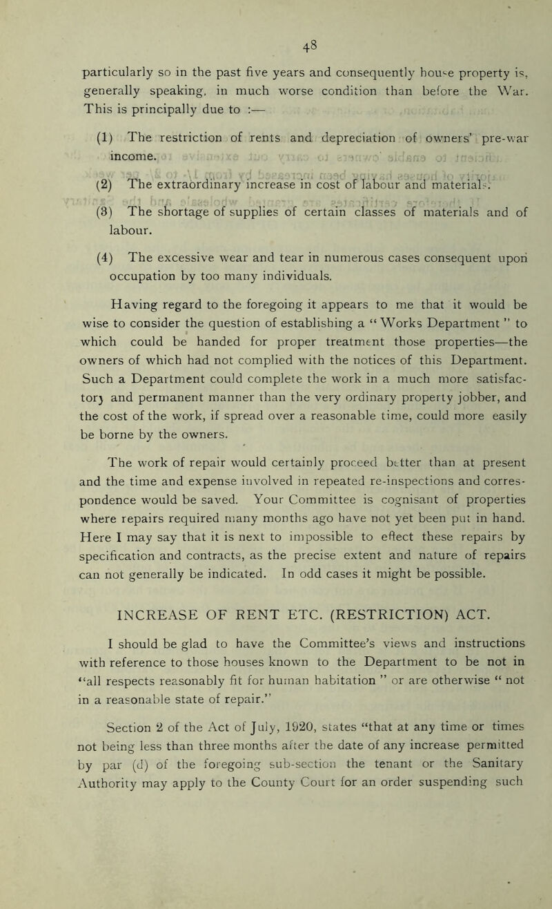 particularly so in the past five years and consequently home property is generally speaking, in much worse condition than before the War. This is principally due to — (1) The restriction of rents and depreciation of owners’ pre-war income. (2) The extraordinary increase in cost of labour and material -. (3) The shortage of supplies of certain classes of materials and of labour. (4) The excessive wear and tear in numerous cases consequent upon occupation by too many individuals. Having regard to the foregoing it appears to me that it would be wise to consider the question of establishing a “ Works Department ” to which could be handed for proper treatment those properties—the owners of w'hich had not complied with the notices of this Department. Such a Department could complete the work in a much more satisfac- torj and permanent manner than the very ordinary property jobber, and the cost of the work, if spread over a reasonable time, could more easily be borne by the owners. The work of repair would certainly proceed better than at present and the time and expense involved in repeated re-inspections and corres- pondence would be saved. Your Committee is cognisant of properties where repairs required many months ago have not yet been put in hand. Here I may say that it is next to impossible to effect these repairs by specification and contracts, as the precise extent and nature of repairs can not generally be indicated. In odd cases it might be possible. INCREASE OF RENT ETC. (RESTRICTION) ACT. I should be glad to have the Committee’s views and instructions with reference to those houses known to the Department to be not in “all respects reasonably fit for human habitation ” or are otherwise “ not in a reasonable state of repair.” Section 2 of the Act of July, 1920, states “that at any time or times not being less than three months after the date of any increase permitted by par (d) of the foregoing sub-section the tenant or the Sanitary Authority may apply to the County Court for an order suspending such