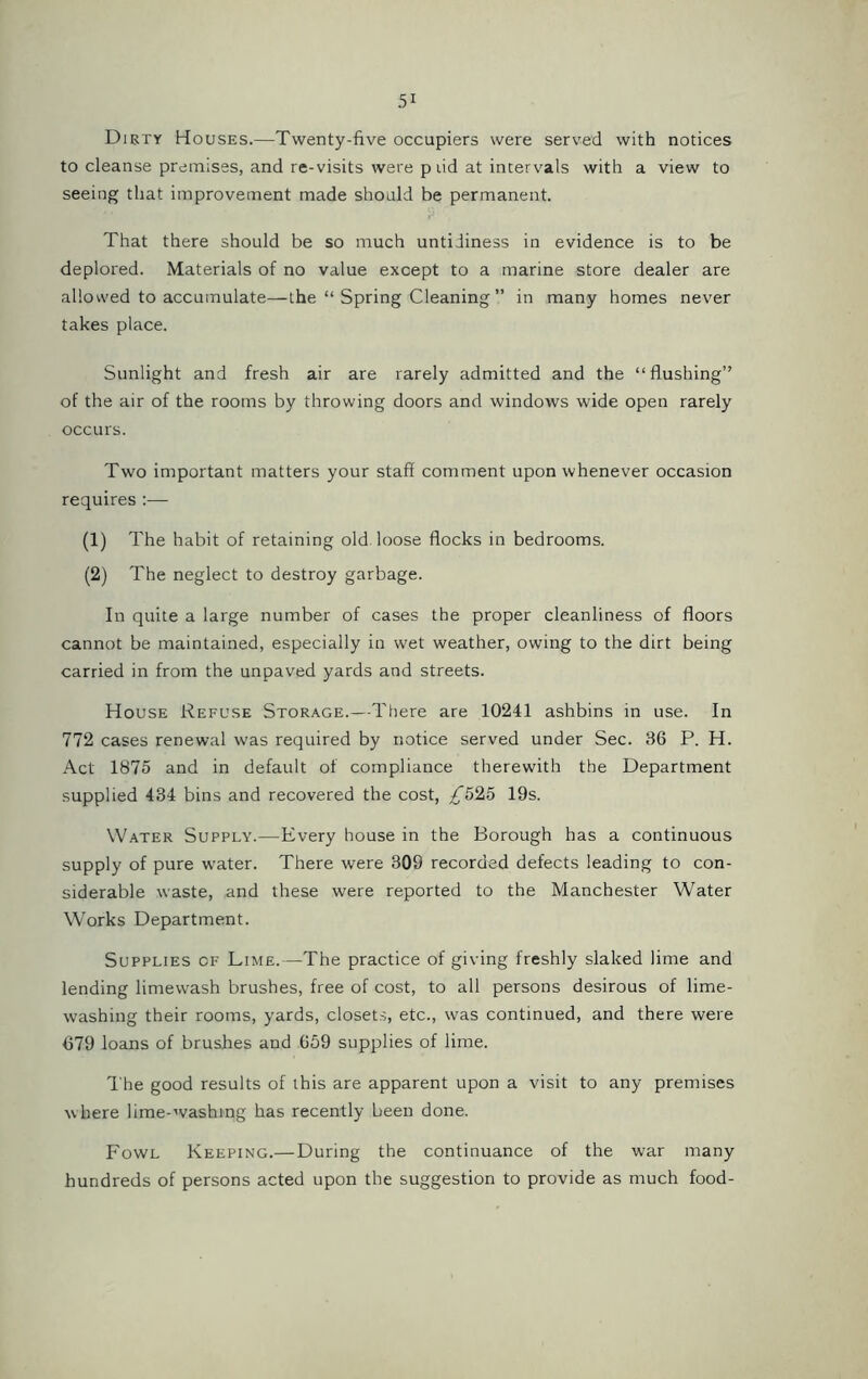 Dirty Houses.—Twenty-five occupiers were served with notices to cleanse premises, and re-visits were p lid at intervals with a view to seeing that improvement made should be permanent. That there should be so much untidiness in evidence is to be deplored. Materials of no value except to a marine store dealer are allowed to accumulate—the “ Spring Cleaning ” in many homes never takes place. Sunlight and fresh air are rarely admitted and the “flushing” of the air of the rooms by throwing doors and windows wide open rarely occurs. Two important matters your staff comment upon whenever occasion requires :— (1) The habit of retaining old loose flocks in bedrooms. (2) The neglect to destroy garbage. In quite a large number of cases the proper cleanliness of floors cannot be maintained, especially in wet weather, owing to the dirt being carried in from the unpaved yards and streets. House Refuse Storage.—There are 10241 ashbins in use. In 772 cases renewal was required by notice served under Sec. 36 P. H. Act 1875 and in default of compliance therewith the Department supplied 434 bins and recovered the cost, ^525 19s. Water Supply.—Every house in the Borough has a continuous supply of pure water. There were 309 recorded defects leading to con- siderable waste, and these were reported to the Manchester Water Works Department. Supplies of Lime.—The practice of giving freshly slaked lime and lending limewash brushes, free of cost, to all persons desirous of lime- washing their rooms, yards, closets, etc., was continued, and there were 679 loans of brushes and 659 supplies of lime. The good results of this are apparent upon a visit to any premises where lime-washing has recently been done. Fowl Keeping.—During the continuance of the war many hundreds of persons acted upon the suggestion to provide as much food-
