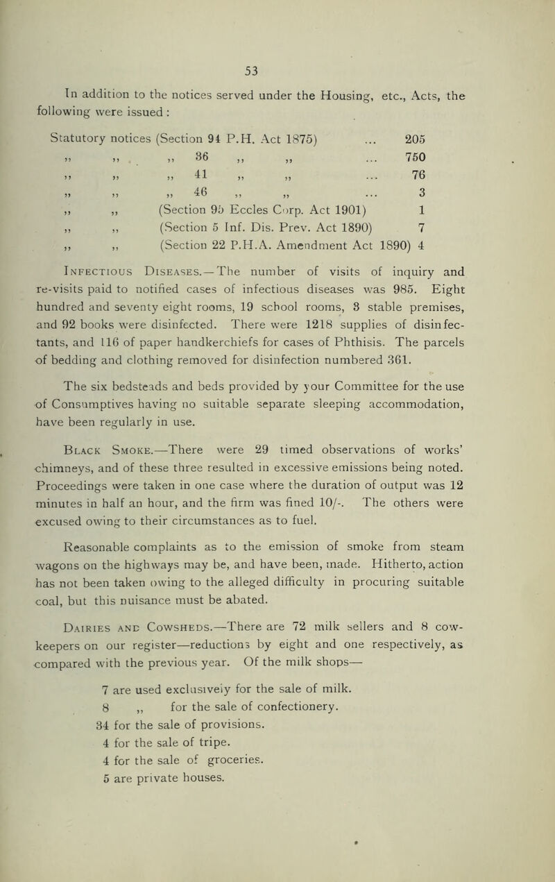 In addition to the notices served under the Housing, etc., Acts, the following were issued : Statutory notices (Section 94 P.H. Act 1875) 205 750 76 3 (Section 95 Eccles Corp. Act 1901) 1 (Section 5 Inf. Dis. Prev. Act 1890) 7 (Section 22 P.H.A. Amendment Act 1890) 4 >> Infectious Diseases.— The number of visits of inquiry and re-visits paid to notified cases of infectious diseases was 985. Eight hundred and seventy eight rooms, 19 school rooms, 3 stable premises, and 92 books were disinfected. There were 1218 supplies of disinfec- tants, and 116 of paper handkerchiefs for cases of Phthisis. The parcels of bedding and clothing removed for disinfection numbered 361. The six bedsteads and beds provided by your Committee for the use of Consumptives having no suitable separate sleeping accommodation, have been regularly in use. Black Smoke.—There were 29 timed observations of works’ chimneys, and of these three resulted in excessive emissions being noted. Proceedings were taken in one case where the duration of output was 12 minutes in half an hour, and the firm was fined 10/-. The others were excused owing to their circumstances as to fuel. Reasonable complaints as to the emission of smoke from steam wagons on the highways may be, and have been, made. Hitherto, action has not been taken owing to the alleged difficulty in procuring suitable coal, but this nuisance must be abated. Dairies and Cowsheds.—There are 72 milk sellers and 8 cow- keepers on our register—reductions by eight and one respectively, as compared with the previous year. Of the milk shops— 7 are used exclusively for the sale of milk. 8 ,, for the sale of confectionery. 34 for the sale of provisions. 4 for the sale of tripe. 4 for the sale of groceries. 5 are private houses.