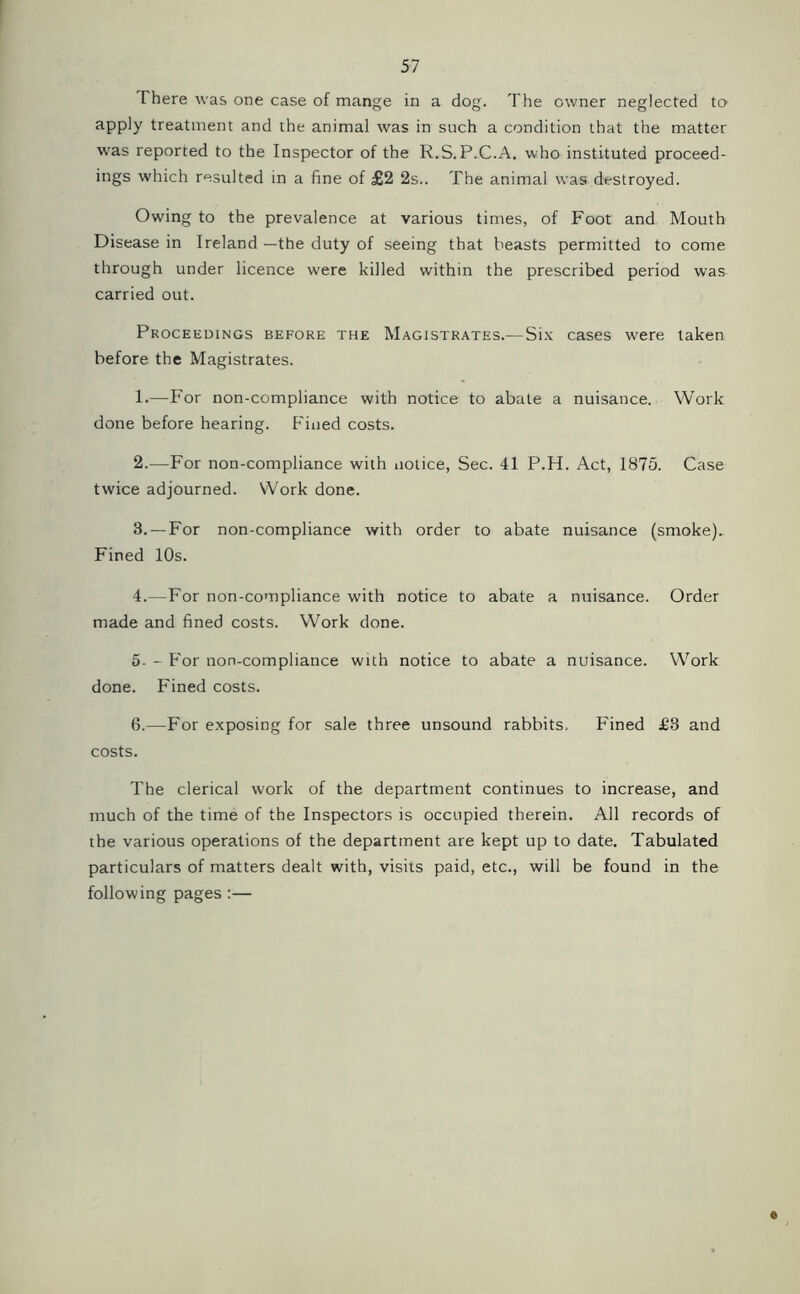 There was one case of mange in a dog. The owner neglected to apply treatment and the animal was in such a condition that the matter was reported to the Inspector of the R.S.P.C.A. who instituted proceed- ings which resulted in a fine of £2 2s.. The animal was destroyed. Owing to the prevalence at various times, of Foot and Mouth Disease in Ireland —the duty of seeing that beasts permitted to come through under licence were killed within the prescribed period was carried out. Proceedings before the Magistrates.—Six cases were taken before the Magistrates. 1. —For non-compliance with notice to abate a nuisance. Work done before hearing. Fined costs. 2. —-For non-compliance with notice, Sec. 41 P.H. Act, 1875. Case twice adjourned. Work done. 8. — For non-compliance with order to abate nuisance (smoke). Fined 10s. 4. —For non-compliance with notice to abate a nuisance. Order made and fined costs. Work done. 5. - For non-compliance with notice to abate a nuisance. Work done. Fined costs. 6. —For exposing for sale three unsound rabbits. Fined £8 and costs. The clerical work of the department continues to increase, and much of the time of the Inspectors is occupied therein. All records of the various operations of the department are kept up to date. Tabulated particulars of matters dealt with, visits paid, etc., will be found in the following pages :—