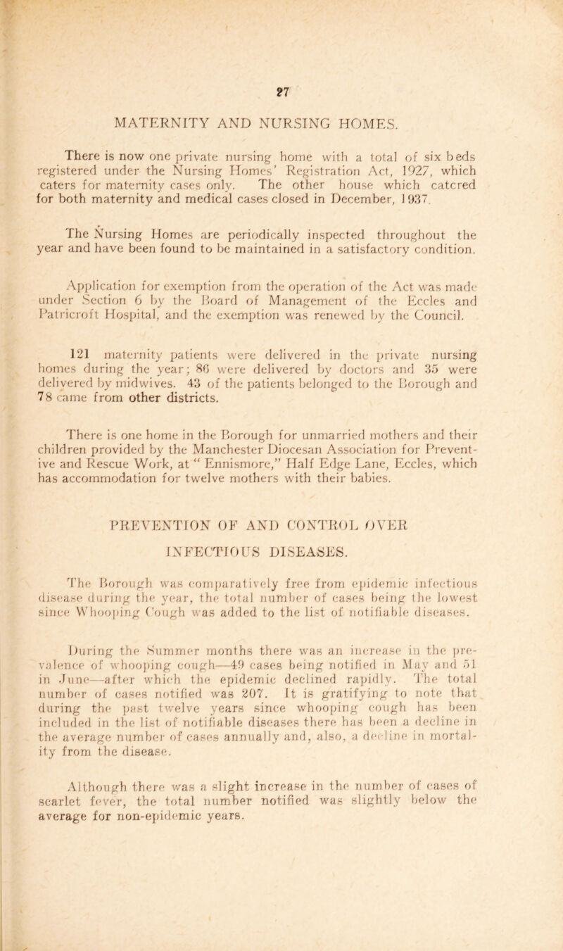 MATERNITY AND NURSING HOMES. There is now one private nursing- home with a total of six beds registered under the Nursing Homes’ Registration Act, 1927, which caters for maternity cases only. The other house which catered for both maternity and medical cases closed in December, 1937. The Nursing Homes are periodically inspected throughout the year and have been found to be maintained in a satisfactory condition. Application for exemption from the operation of the Act was made under Section 6 by the Hoard of Management of the Eccles and Patricroft Hospital, and the exemption w'as renewed by the Council. 121 maternity patients were delivered in the private nursing homes during the year; 8b were delivered by doctors and 35 were delivered by mid wives. 43 of the patients belonged to the borough and 78 came from other districts. There is one home in the Borough for unmarried mothers and their children provided by the Manchester Diocesan Association for Prevent- ive and Rescue Work, at “ Ennismore,” Half Edge Lane, Eccles, which has accommodation for twelve mothers with their babies. PREVENTION OF AND CONTROL OVER INFECTIOUS DISEASES. The Borough was comparatively free from epidemic infectious disease* during the year, the total number of eases being the* lowest since Whooping Cough was added to the list of notifiable diseases. During the Summer months there was an increase in the pre- valence of whooping cough—49 cases being notified in May and 51 in June after which the epidemic declined rapidly. The total number of cases notified was 207. It is gratifying to note that during the past twelve years since whooping cough has been included in the list of notifiable diseases there has been a decline in the average number of cases annually and, also, a decline in mortal- ity from the disease. Although there was a slight increase in the number of eases of scarlet fever, the total number notified was slightly below the average for non-epidemic years.