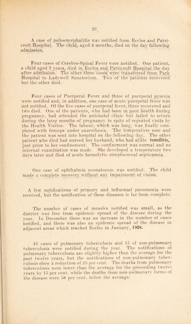 A case of polioencephalitis was notified from Eccles and Patri- croft Hospital. The child, aged 4 months, died on the day following admission. Four cases of Cerebro-Spinal Fever were notified. One patient, a child aged 2 years, died in Eccles and Patricroft Hospital the day after admission. The other three cases were transferred from Park Hospital to Ladywell Sanatorium. Two of the patients recovered but the other died. Four cases of Puerperal Fever and three of puerperal pyrexia were notified and, in addition, one case of acute puerperal fever was not notified. Of the five cases of puerperal fever, three recovered and. two died. One of the patients, who had been in poor health during pregnancy, had attended the antenatal clinic hut failed to return during the later months of pregnancy in spite of repeated visits by the Health Visitor. The labour, which was long, was finally com- pleted with forceps under anaesthesia. The temperature rose and the patient was sent into hospital on the following day. The other patient who died had nursed her husband, who had acute tonsilitis, just prior to her confinement. The confinement was normal and no internal examination was made. She developed a temperature two days later and died of acute haemolytic streptococcal septicaemia . One case of ophthalmia neonatorum was notified. The child made a complete recovery without any impairment of vision. A few notifications of primary and influenzal pneumonia were received, but the notification of these diseases is far from complete. The number of cases of measles notified was small, as the district was free from epidemic spread of the disease during the year. In December there was an increase in the number of cases notified, and there was also an epidemic spread of the disease in adjacent areas which reached Eccles in January, 1938. 45 cases of pulmonary tuberculosis and 15 of non-pulmonary tuberculosis were notified during the year. The notifications of pulmonary tuberculosis are slightly higher than the average for the past twelve years, but the notifications of non-pulmonary tuber- culosis show a reduction of 25 per cent. rI he deaths from pulmonary tuberculosis were lower than the average for the preeeeding twelve years by 15 per cent, while the deaths from non-pulmonary forms of the disease were 58 per cent, below the average.