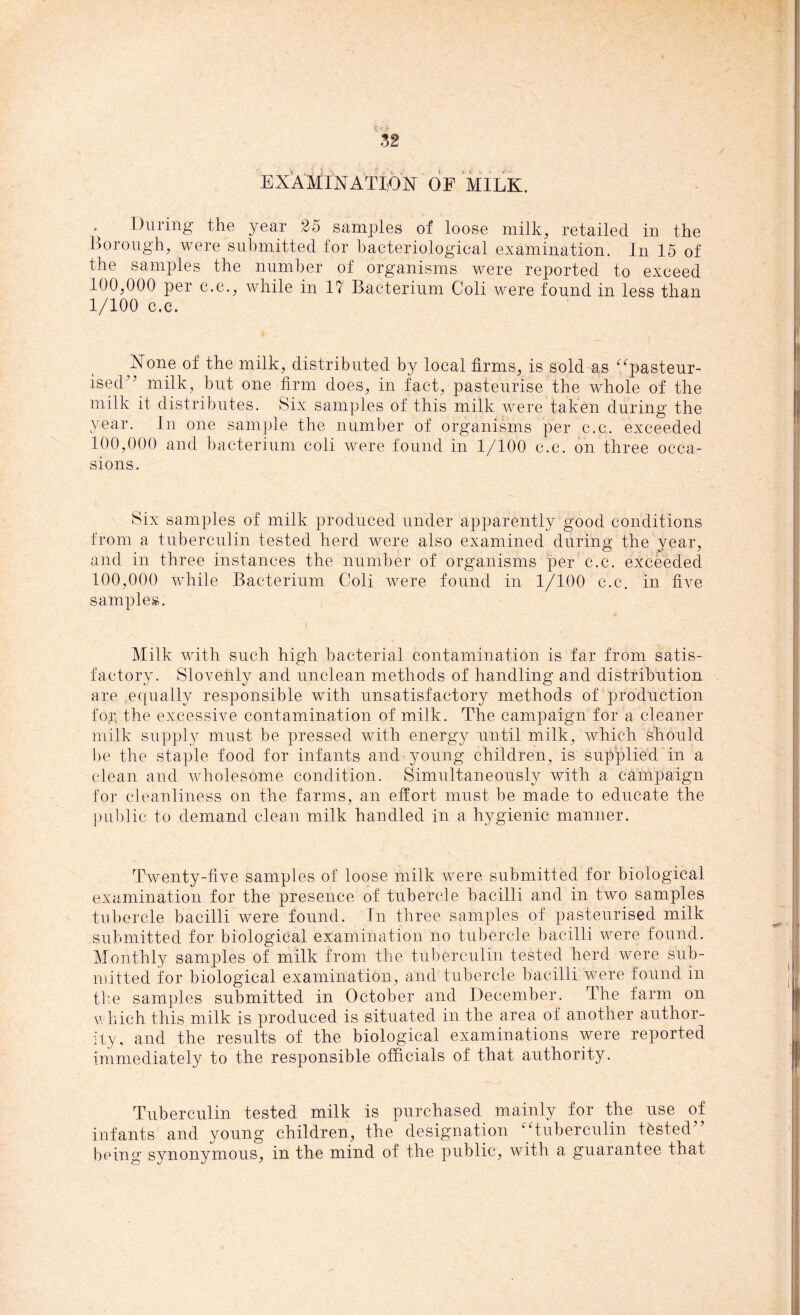 EXAMINATION OF MILK. During the year 25 samples of loose milk, retailed in the Borough, were submitted for bacteriological examination. In 15 of the samples the number of organisms were reported to exceed 100,000 per c.c., while in 1? Bacterium Coli were found in less than 1/100 c.c. None of the milk, distributed by local firms, is sold as “pasteur- ised'* milk, but one firm does, in fact, pasteurise the whole of the milk it distributes. Six samples of this milk were taken during the year. In one sample the number of organisms per c.c. exceeded 100,000 and bacterium coli were found in 1/100 c.c. on three occa- sions. Six samples of milk produced under apparently good conditions from a tuberculin tested herd were also examined during the year, and in three instances the number of organisms per c.c. exceeded 100,000 while Bacterium Coli were found in 1/100 c.c. in five samples. Milk with such high bacterial contamination is far from satis- factory. Slovenly and unclean methods of handling and distribution are equally responsible with unsatisfactory methods of production for the excessive contamination of milk. The campaign for a cleaner milk supply must be pressed with energy until milk, which should be the staple food for infants and young children, is supplied in a clean and wholesome condition. Simultaneously with a campaign for cleanliness on the farms, an effort- must be made to educate the public to demand clean milk handled in a hygienic manner. Twenty-five samples of loose milk were submitted for biological examination for the presence of tubercle bacilli and in two samples tubercle bacilli were found. In three samples of pasteurised milk submitted for biological examination no tubercle bacilli were found. Monthly samples of milk from the tuberculin tested herd were sub- mitted for biological examination, and tubercle bacilli were found in the samples submitted in October and December. The farm on which this milk is produced is situated in the area of another author- ity, and the results of the biological examinations were reported immediately to the responsible officials of that authority. Tuberculin tested milk is purchased mainly for the use of infants and young children, the designation “tuberculin tested” being synonymous, in the mind of the public, with a guarantee that