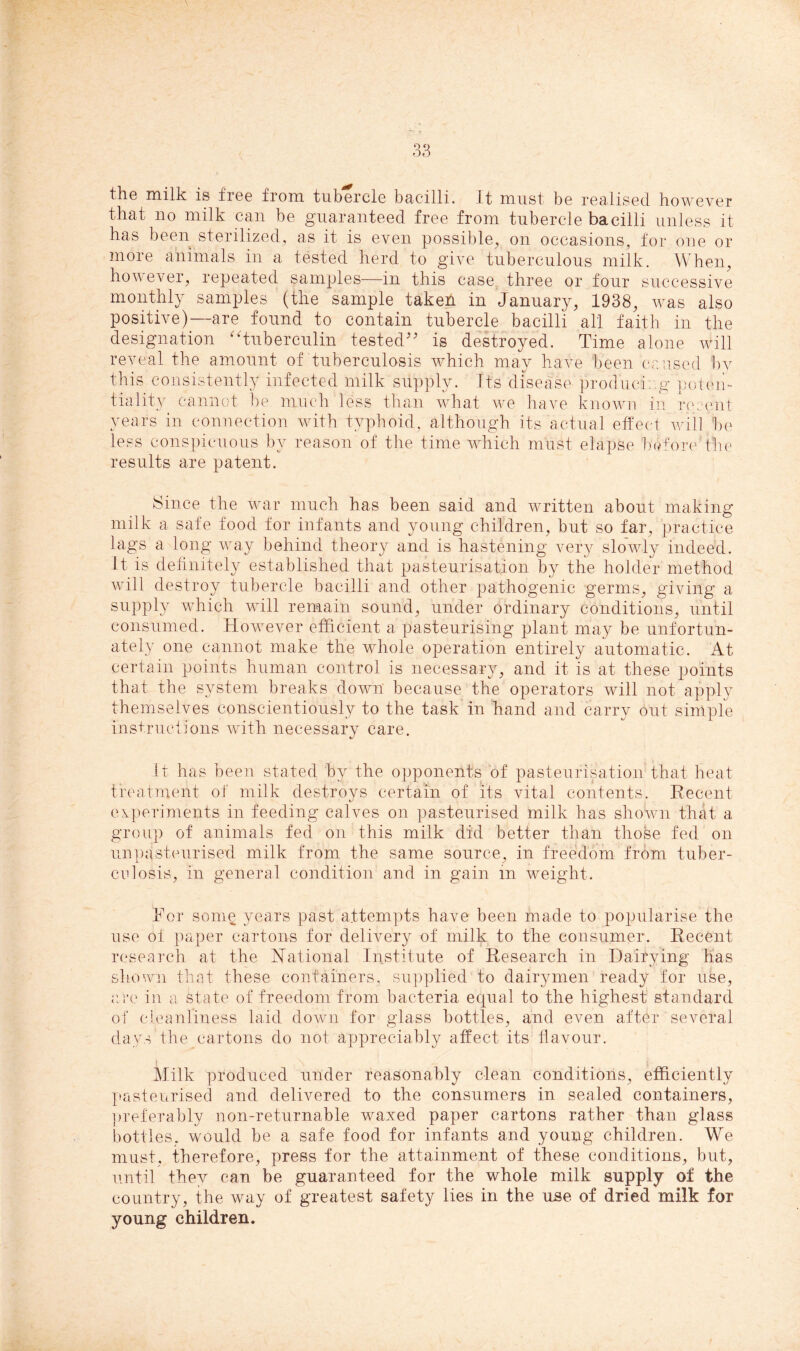 the milk is free from tubercle bacilli. It must be realised however that no milk can be guaranteed free from tubercle bacilli unless it has been sterilized, as it is even possible, on occasions, for one or more animals in a tested herd to give tuberculous milk. When, however, repeated samples—in this case three or four successive monthly samples (the sample taken in January, 1938, was also positive)—are found to contain tubercle bacilli all faith in the designation tuberculin tested” is destroyed. Time alone will reveal the amount of tuberculosis Avhich may have been caused by this consistently infected milk supply. Its disease producing poten- tiality cannot be much less than what we have known in recent years in connection with typhoid, although its actual effect will be less conspicuous by reason of the time which must elapse before the results are patent. Since the war much has been said and written about making milk a safe food for infants and young children, but so far, practice lags a long way behind theory and is hastening very slowly indeed. It is definitely established that pasteurisation by the holder method will destroy tubercle bacilli and other pathogenic germs, giving a supply which wfill remain sound, under ordinary conditions, until consumed. However efficient a pasteurising plant may be unfortun- ately one cannot make the whole operation entirely automatic. At certain points human control is necessary, and it is at these points that the system breaks down' because the operators will not apply themselves conscientiously to the task in hand and carry out simple instructions with necessary care. it has been stated by the opponents of pasteurisation that, heat treatment of milk destroys certain of its vital contents. Recent experiments in feeding calves on pasteurised milk has shown that a group of animals fed on this milk did better than thobe fed on unpasteurised milk from the same source, in freedom from tuber- culosis, in general condition and in gain in weight. For some years past attempts have been made to popularise the use of paper cartons for delivery of milk to the consumer. Recent research at the National Institute of Research in Dairying has shown that these containers, supplied to dairymen ready for use, are in a state of freedom from bacteria equal to the highest standard of cleanliness laid down for glass bottles, and even after several days the cartons do not appreciably affect its flavour. Milk produced under reasonably clean conditions, efficiently pasteurised and delivered to the consumers in sealed containers, preferably non-returnable waxed paper cartons rather than glass bottles, would be a safe food for infants and young children. We must, therefore, press for the attainment of these conditions, but, until they can be guaranteed for the whole milk supply of the country, the way of greatest safety lies in the use of dried milk for young children.