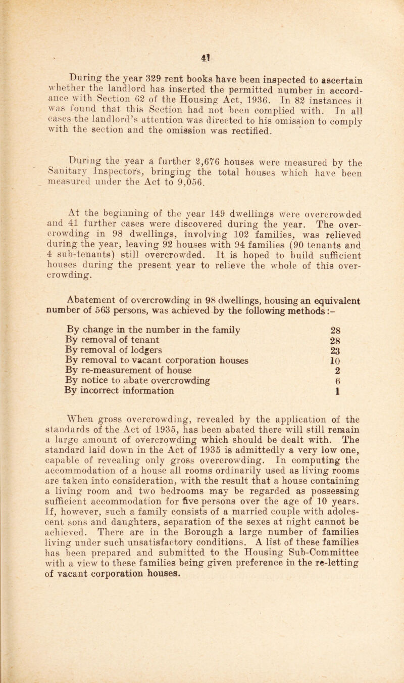 During the year 329 rent books have been inspected to ascertain whether the landlord has inserted the permitted number in accord- ance with Section 62 of the Housing Act, 1936. In 82 instances it was found that this Section had not been complied with. In all cases the landlord’s attention was directed to his omission to comply with the section and the omission was rectified. During the year a further 2,676 houses were measured by the Sanitary Inspectors, bringing the total houses which have been measured under the Act to 9,056. At the beginning of the year 149 dwellings were overcrowded and 41 further cases were discovered during the year. The over- crowding in 98 dwellings, involving 102 families, was relieved during the year, leaving 92 houses with 94 families (90 tenants and 4 sub-tenants) still overcrowded. It is hoped to build sufficient houses during the present year to relieve the whole of this over- crowding. Abatement of overcrowding in 98 dwellings, housing an equivalent number of 563 persons, was achieved by the following methods By change in the number in the family 28 By removal of tenant 28 By removal of lodgers 23 By removal to vacant corporation houses 10 By re-measurement of house 2 By notice to abate overcrowding 6 By incorrect information 1 When gross overcrowding, revealed by the application of the standards of the Act of 1935, has been abated there will still remain a large amount of overcrowding which should be dealt with. The standard laid down in the Act of 1935 is admittedly a very low one, capable of revealing only gross overcrowding. In computing the accommodation of a house all rooms ordinarily used as living rooms are taken into consideration, with the result that a house containing a living room and two bedrooms may be regarded as possessing sufficient accommodation for five persons over the age of 10 years. If, however, such a family consists of a married couple with adoles- cent sons and daughters, separation of the sexes at night cannot be achieved. There are in the Borough a large number of families living under such unsatisfactory conditions. A list of these families has been prepared and submitted to the Housing Sub-Committee with a view to these families being given preference in the re-letting of vacant corporation houses.
