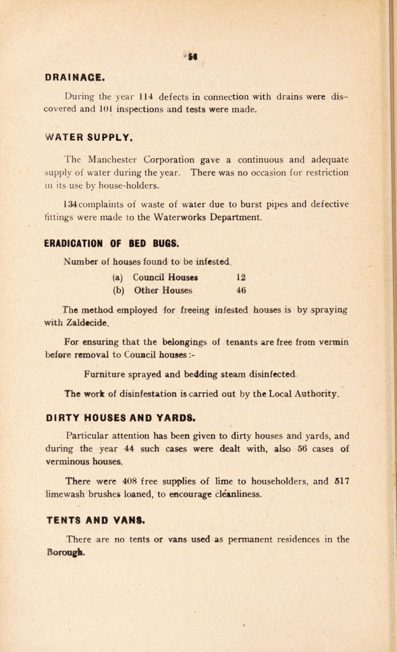 DRAINAGE. During the year 114 defects in connection with drains were dis- covered and 101 inspections and tests were made. WATER SUPPLY. The Manchester Corporation gave a continuous and adequate supply of water during the year. There was no occasion for restriction in its use by house-holders. 134complaints of waste of water due to burst pipes and defective fittings were made to the Waterworks Department. ERADICATION OF BED BUGS. Number of houses found to be infested, (a) Council Houses 12 (b) Other Houses 46 The method employed for freeing infested houses is by spraying with Zaldecide. For ensuring that the belongings of tenants are free from vermin before removal to Council houses Furniture sprayed and bedding steam disinfected The work of disinfestation is carried out by the Local Authority. DIRTY HOUSES AND YARDS. Particular attention has been given to dirty houses and yards, and during the year 44 such cases were dealt with, also 56 cases of verminous houses. There were 408 free supplies of lime to householders, and 517 limewash brushes loaned, to encourage cleanliness. TENTS AND VANS. There are no tents or vans used as permanent residences in the Borough-.
