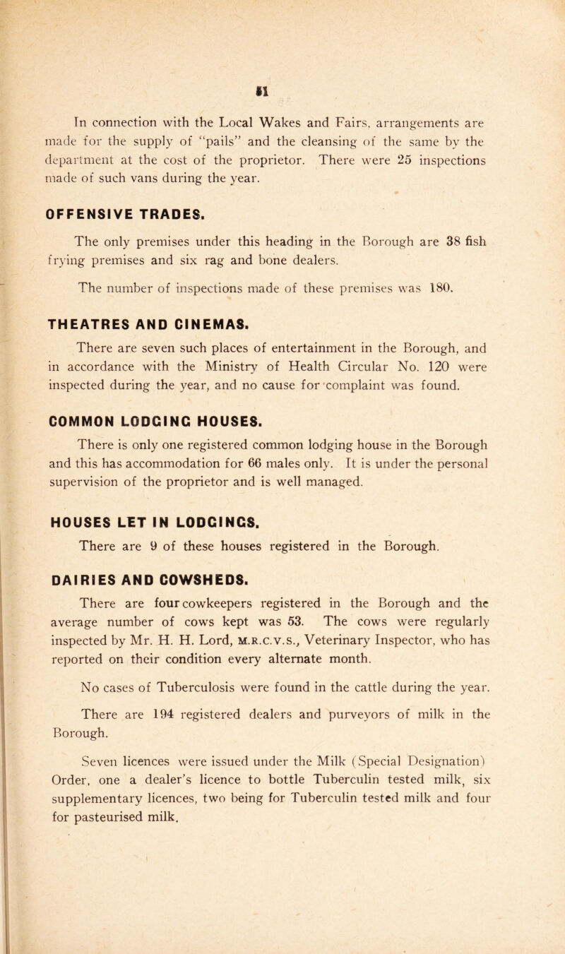 In connection with the Local Wakes and Fairs, arrangements are made for the supply of ‘‘pails’’ and the cleansing of the same by the department at the cost of the proprietor. There were 25 inspections made of such vans during the year. OFFENSIVE TRADES. The only premises under this heading in the Borough are 38 fish frying premises and six rag and bone dealers. The number of inspections made of these premises was 180. THEATRES AND CINEMAS. There are seven such places of entertainment in the Borough, and in accordance with the Ministry of Health Circular No. 120 were inspected during the year, and no cause for’complaint was found. COMMON LODGING HOUSES. There is only one registered common lodging house in the Borough and this has accommodation for 66 males only. It is under the personal supervision of the proprietor and is well managed. HOUSES LIT IN LODGINGS. There are 9 of these houses registered in the Borough. DAIRIES AND COWSHEDS. There are four cowkeepers registered in the Borough and the average number of cows kept was 53. The cows were regularly inspected by Mr. H. H. Lord, m.r.c.v.s.. Veterinary Inspector, who has reported on their condition every alternate month. No cases of Tuberculosis were found in the cattle during the year. There are 194 registered dealers and purveyors of milk in the Borough. Seven licences were issued under the Milk (Special Designation) Order, one a dealer’s licence to bottle Tuberculin tested milk, six supplementary licences, two being for Tuberculin tested milk and four for pasteurised milk.