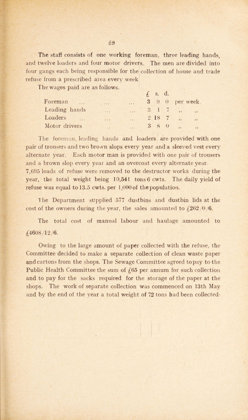 The staff consists of one working foreman, three leading hands, and twelve loaders and four motor drivers. The men are divided into four gangs each being responsible for the collection of house and trade refuse from a prescribed area every week The wages paid are as follows. £ s. d. Foreman Leading hands Loaders Motor drivers 3 9 0 3 1 7 2 18 7 3 8 0 per week. y > > y The foreman, leading hands and loaders are provided with one pair of trousers and two brovn slops every year and a sleeved vest every alternate year. Each motor man is provided with one pair of trousers and a brown slop every year and an overcoat every alternate year. 7,695 loads of refuse were removed to the destructor works during the year, the total weight being 10,541 tons 6 cwts. The daily yield of refuse was equal to 13.5 cwts. per 1,000 of the population. 3 he Department supplied 577 dustbins and dustbin lids at the cost of the owners during the year, the sales amounted to £262/0/6. The total cost of manual labour and haulage amounted to £4608/12/6. Owing to the large amount of paper collected with the refuse, the Committee decided to make a separate collection of clean waste paper and cartons from the shops. The Sewage Committee agreed to pay to the Public Health Committee the sum of £65 per annum for such collection and to pay for the sacks required for the storage of the paper at the shops. The work of separate collection was commenced on 13th May and by the end of the year a total weight of 72 tons had been collected-
