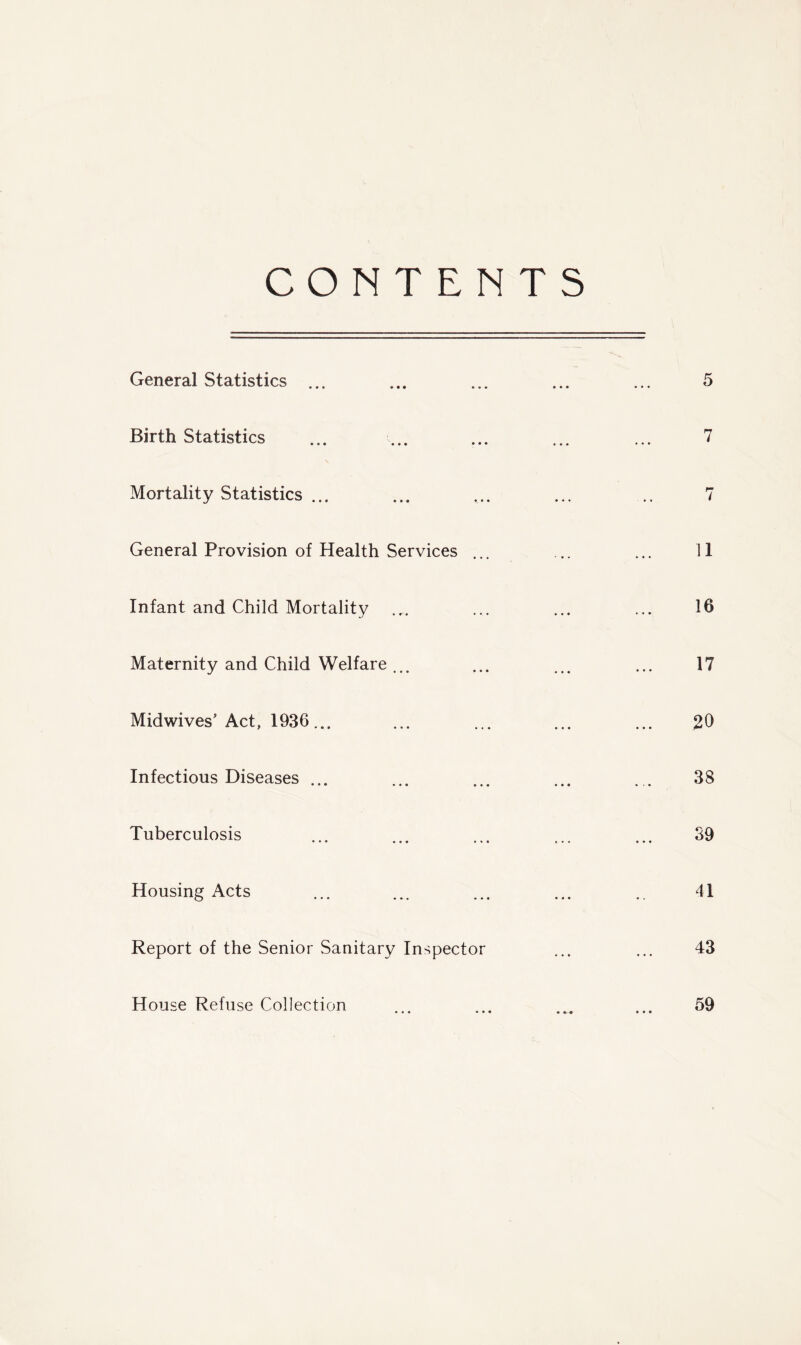 CONTENTS General Statistics ... Birth Statistics Mortality Statistics ... General Provision of Health Services ... Infant and Child Mortality Maternity and Child Welfare ... Midwives'Act, 1936... Infectious Diseases ... Tuberculosis Housing Acts Report of the Senior Sanitary Inspector House Refuse Collection 7 11 16 17 .20 38 39 41 43 59