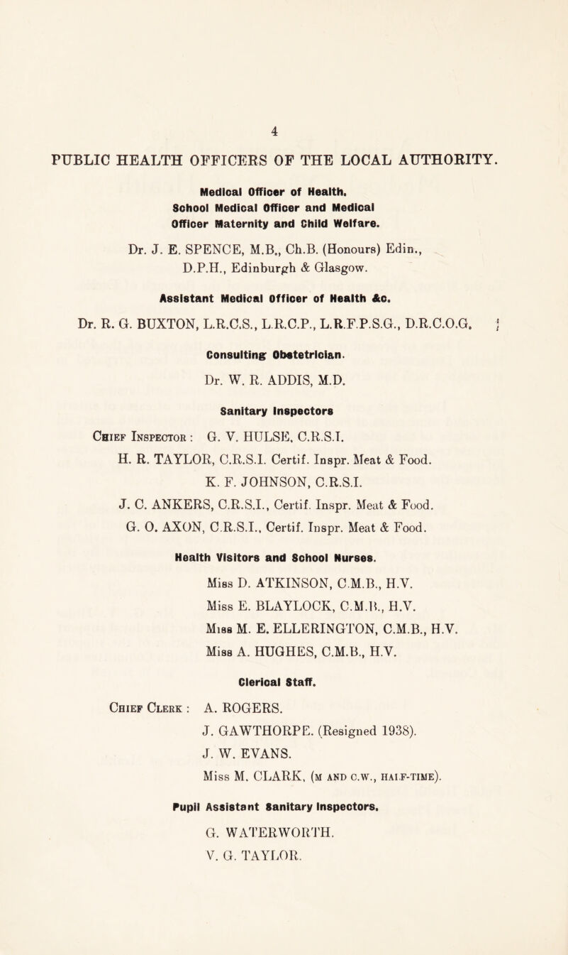 PUBLIC HEALTH OFFICEES OF THE LOCAL AUTHORITY. Medical Officer of Health. School Medical Officer and Medical Officer Maternity and Child Welfare. Dr. J. E. SPENCE, M.B., Ch.B. (Honours) Edin., D.P.H., Edinburgh & Glasgow. Assistant Medical Officer of Health Ac. Dr. R. G. BUXTON, L.R.C.S., L R.C.P., L.R.F.P.S.G., D.R.C.O.G. Consulting: Obstetrician. Dr. W. R. ADDIS, M.D. Sanitary Inspectors Chief Inspector : G. V. HULSE, C.R.S.T. H. R. TAYLOR, C.R.S.l. Certif. Inspr. Meat & Food. K. F. JOHNSON, C.R.S.l. J. C. ANKERS, C.R.S.l., Certif. Inspr. Meat & Food. G. 0. AXON, C.R.S.l., Certif. Inspr. Meat & Food. Health Visitors and School Nurses. Miss D. ATKINSON, C.M.B., H.V. Miss E. BLAYLOCK, C.M.B., H.V. Miss M. E. ELLERINGTON, C.M.B., H.V. Mias A. HUGHES, C.M.B., H.V. Clerical Staff. Chief Clerk : A. ROGERS. J. GAWTHORPE. (Resigned 1938). J. W. EVANS. Miss M. CLARK, (m and c.w., haif-time). Pupil Assistant Sanitary Inspectors. G. WATERWOiriH. V. G. TAYLOR.