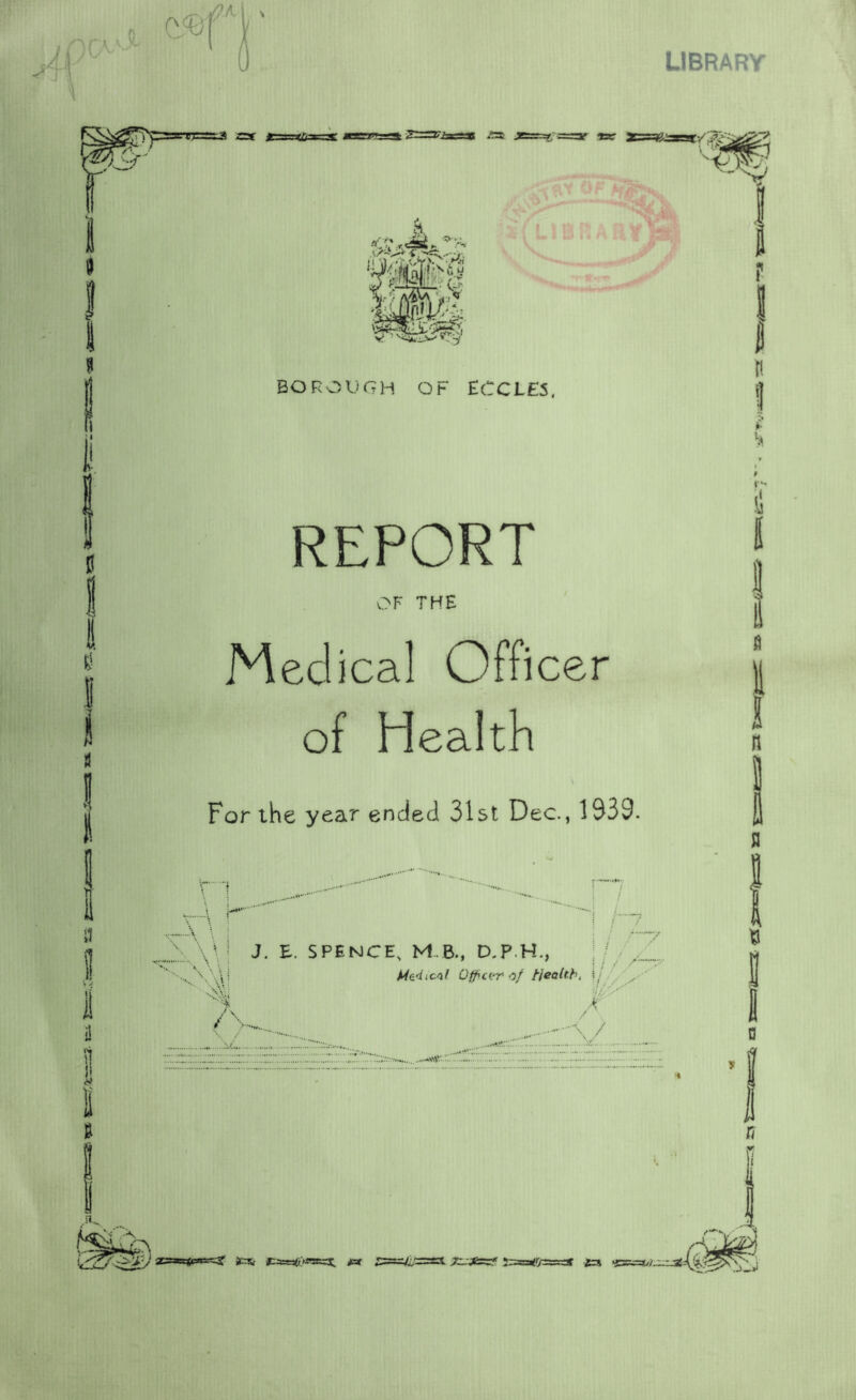 LIBRARY I i! !i I I BOROUGH OF ECCLES, REPORT OF THE Medical Officer of Health \ For the year ended 31st Dec., 1939. \ \A\! J- SPENCE, M.B., D.P.H., \\\i OfficL^r of Health, Si//y 7\ /t , ,, .....I * Jcs, I»:uac*>«erx, jar s5 ! E s n B