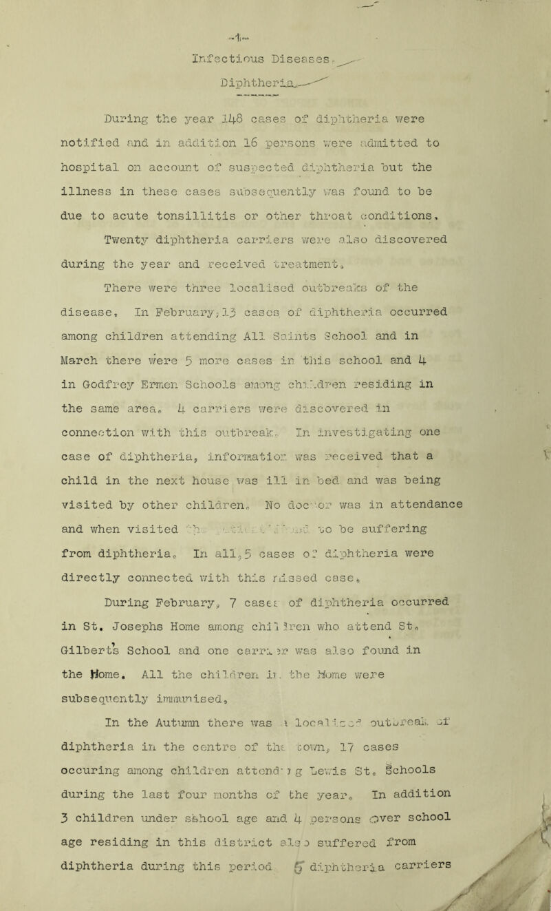 Infectious Diseases. Diphtherias—--'^ During the year 148 cases of diphtheria were notified and in addition 16 persons were admitted to hospital on account of suspected diphtheria hut the illness in these cases subsequently was found to he due to acute tonsillitis or other throat conditions. Twenty diphtheria carriers were also discovered during the year and received treatment0 There were three localised outbreaks of the disease. In February;13 cases of diphtheria occurred among children attending All Saints School and in March there were 5 more cases in this school and 4 in Godfrey Ermen Schools among children residing in the same area* 4 carriers were discovered in connection’with this outbreak- In investigating one case of diphtheria, information was received that a child in the next house was ill in bed and was being visited by other children,, No doctor was in attendance and when visited 'b .It' • ..c. to be suffering from diphtheria0 In all,5 cases or diphtheria were directly connected with this riissed case* During February, 7 cases, of diphtheria occurred in St, Josephs Home among chi1 Iren who attend St* Gilberts School and one earn ?r was also found in the Home, All the children ii. the Home were subsequently immunised. In the Autumn there was i localise^ outdreal;, of diphtheria in the centre of the town, 1? cases occuring among children attend’ jg Lewis St« Schools during the last four months of the year* In addition 3 children under school age and 4 persons over school age residing in this district also suffered from diphtheria during this period (] diphtheria carrier