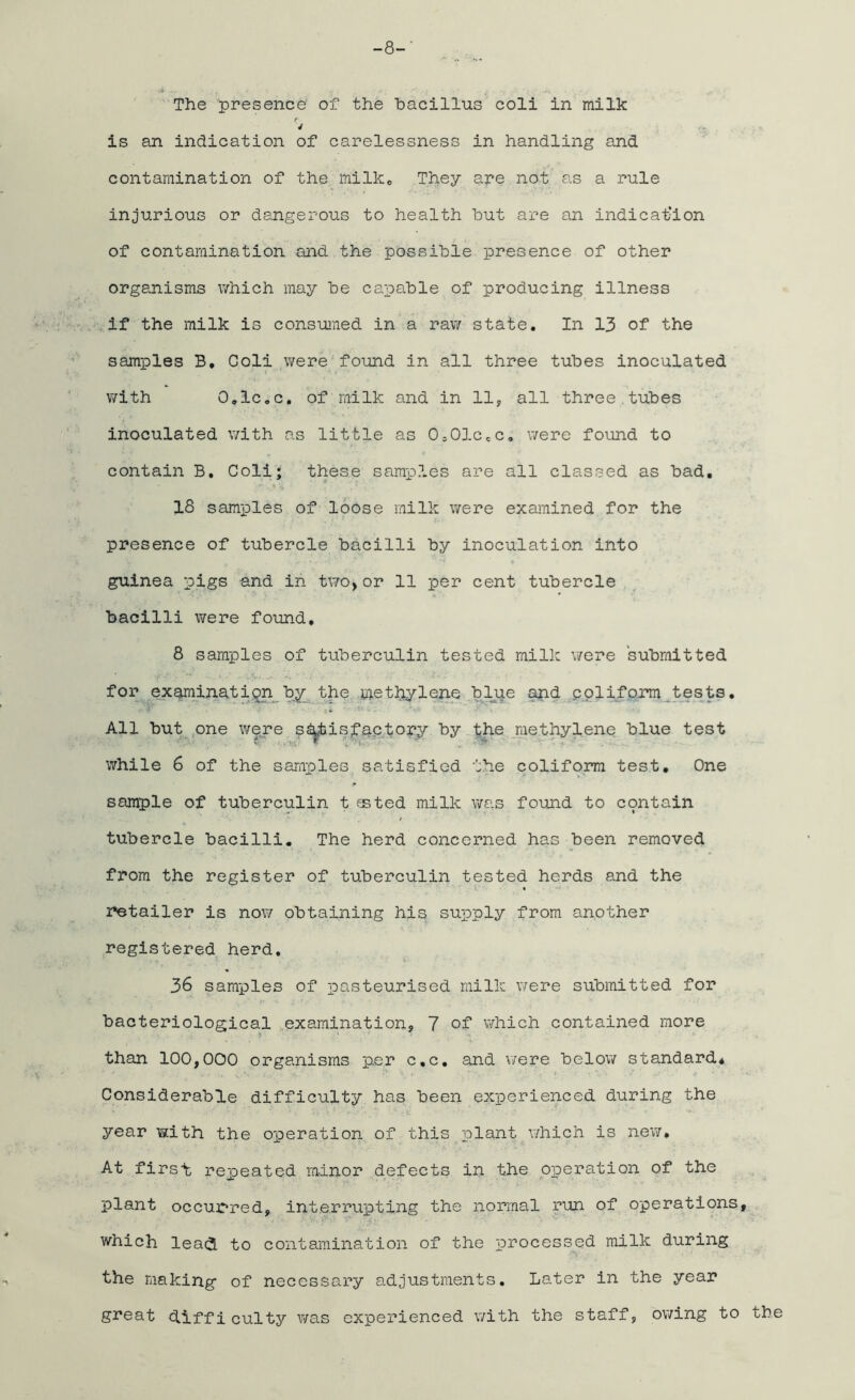 -8-' The presence' of the bacillus coli in milk y 4 is an indication of carelessness in handling and contamination of the milke They are not as a rule injurious or dangerous to health but are an indication of contamination and the possible presence of other organisms which may be capable of producing illness if the milk is consumed in a raw state. In 13 of the samples B. Coli were found in all three tubes inoculated with O.lCoC. of milk and in 11, all three tubes inoculated with as little as 0,01cec. were found to contain B. Coli; these samples are all classed as bad. 18 samples of loose milk were examined for the presence of tubercle bacilli by inoculation into guinea pigs and in two,or 11 per cent tubercle bacilli were found, 8 samples of tuberculin tested milk were submitted for examination by the methylene blue and coliform tests. All but one were satisfactory by the methylene blue test while 6 of the samples satisfied the coliform test. One sample of tuberculin t ssted milk was found to contain tubercle bacilli. The herd concerned has been removed from the register of tuberculin tested herds and the retailer is now obtaining his supply from another registered herd. 36 samples of pasteurised milk were submitted for bacteriological examination, 7 of which contained more than 100,000 organisms per c.c. and were below standard* Considerable difficulty has been experienced during the year with the operation of this plant which is new* At firsl repeated minor defects in the operation of the plant occurred, interrupting the normal run of operations, which leadl to contamination of the processed milk during the making of necessary adjustments. Later in the year great (difficulty was experienced with the staff, owing to the