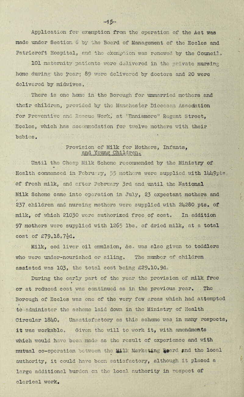 «15-~ Application for exemption from the operation of the Act was made under Section 6 by the Board of Management of the Eccles and Patricroft Hospital, and the exemption was renewed by the Council, 101 maternity patients were delivered in the private nursing home during the year; 89 were delivered by doctors and 20 were delivered by midwives0 There is one home in the Borough for unmarried mothers and their children, provided by the Manchester Diocesan Association for Preventive and .Rescue Work, at ‘Ennismore” Regent Street, Eccles, which has accommodation for twelve mothers with their babies. Provision of Milk for Mothers, Infants, and Young Children., Until the Cheap Milk Scheme recommended by the Ministry of •i Health commenced in February, 55 mothers were supplied with 1449pts. of fresh milk, and after February 3rd and until the National Milk Scheme came into operation in July, 23 expectant mothers and 237 children and nursing mothers were supplied with 24280 pts. of milk, of which 21030 were authorized free of cost. In addition 97 mothers were supplied with 1265 lbs0 of dried milk, at a total cost of £790l8o7-§-d. Milk, cod liver oil emulsion, &c, was also given to toddlers who were under-nourished or ailing. The number of children assisted was 103, the total cost being £29e10o9dc During the early part of the year the provision of milk free or at reduced cost was continued as in the previous year. The Borough of Eccles was one of the very few areas which had attempted to•administer the scheme laid down in the Ministry of Health Circular 18400 Unsatisfactory as this scheme was in many respects, it was workable. Given the will to work it, with amendments which would have been made as the result of experience and with mutual co-operation between the HiIk Marketing Heard find the local authority, it could have been satisfactory, although it placed a large additional burden on the local authority in respect of clerical work.