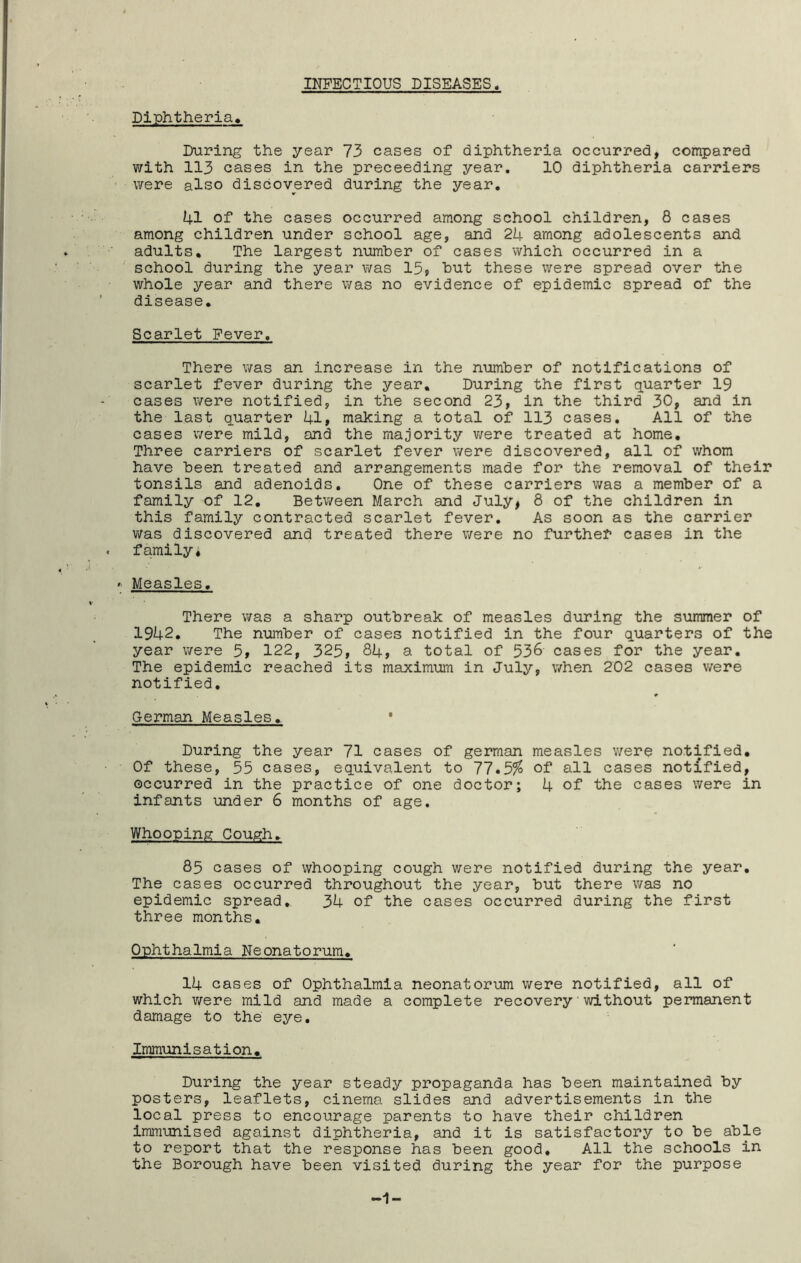 INFECTIOUS DISEASES Diphtheria, During the year 73 cases of diphtheria occurred, compared with 113 cases in the proceeding year, 10 diphtheria carriers were also discovered during the year, U1 of the cases occurred among school children, 8 cases among children under school age, and 2U among adolescents and adults. The largest number of cases which occurred in a school during the year was 15? hut these were spread over the whole year and there was no evidence of epidemic spread of the disease. Scarlet Fever. There was an increase in the number of notifications of scarlet fever during the year. During the first quarter 19 cases were notified, in the second 23, in the third 30, and in the last quarter i+l, making a total of 113 cases. All of the cases were mild, and the majority v;ere treated at home. Three carriers of scarlet fever were discovered, all of whom have been treated and arrangements made for the removal of their tonsils and adenoids. One of these carriers was a member of a family of 12. Between March and July, 8 of the children in this family contracted scarlet fever. As soon as the carrier v/as discovered and treated there were no further cases in the family* Measles. There was a sharp outbreak of measles during the summer of 1942, The number of cases notified in the four quarters of the year were 5, 122, 325, 84, a total of 536 cases for the year. The epidemic reached its maximum in July, when 202 cases were notified. German Measles. ' During the year 71 cases of german measles were notified. Of these, 55 cases, equivalent to 77,3% of all cases notified, occurred in the practice of one doctor; 4 of the cases were in infants under 6 months of age. Whooping Cough. 85 cases of whooping cough were notified during the year. The cases occurred throughout the year, hut there was no epidemic spread, 34 of the cases occurred during the first three months. Ophthalmia Neonatorum. 14 cases of Ophthalmia neonatorum were notified, all of which v/ere mild and made a complete recovery'without permanent damage to the eye. Immunisation. During the year steady propaganda has been maintained by posters, leaflets, cinema slides and advertisements in the local press to encourage parents to have their children immunised against diphtheria, and it is satisfactory to be able to report that the response has been good. All the schools in the Borough have been visited during the year for the purpose 1-