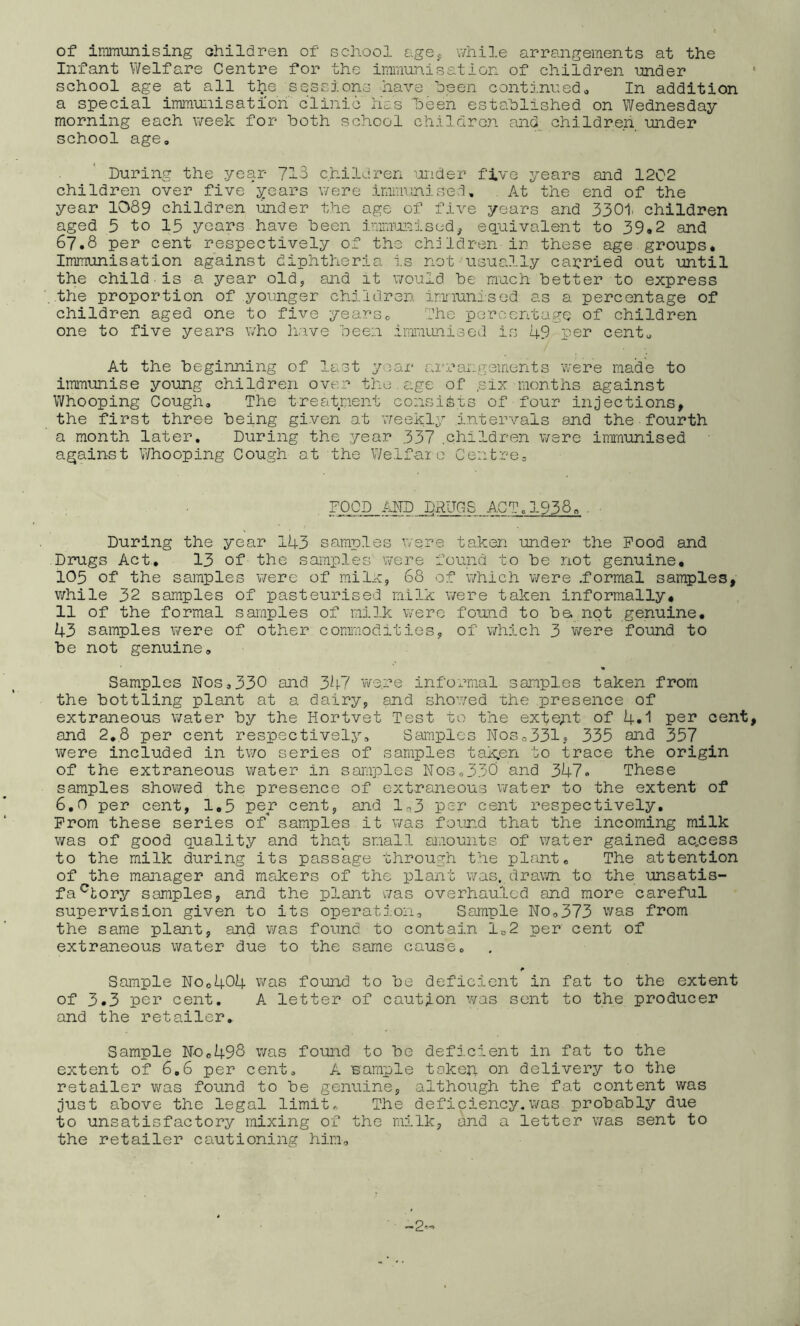 of iram\mising ohildren of school agOc while arrangements at the Infant Welfare Centre for the immunisation of children under school age at all the sessions have been contj.nuedo In addition a special imra-uiiisatioh clinic’lias heen established on Wednesday morning each week for both school childron and_ children under school age. During the year 713 children ■;n.ider five years and 1202 children over five years were immunised. At the end of the year 1089 children under the age of five years and 3301 children aged 5 to 15 years have been imimmcised^ eq.uivalent to 39,2 and 67.8 per cent respectively of the children in these age groups* Immunisation against diphtheria i.s not usually carried out until the child is a year old, and it would be much better to express the proportion of younger children imriunised as a percentage of children aged one to five years0 fhe percentage of children one to five years who have been imiuLLuised is 49 per centu At the beginning of last year arrangements were made to immunise young children over the. age of .six months against Whooping Cough, The treatment consists of four injections, the first three being given at ’weekly intervals and the fourth a month later. During the year 337 .children were immunised again-st Whooping Cough at the Welfai o Ceiitrco FOOD /HD DRUGS ACT.1938,. During the year 143 samples were taken under the Pood and Drugs Act, 13 of the samples were found to be not genuine, 105 of the samples were of milx, 68 of which were .formal samples, v/hile 32 samples of pasteurised milk were taken informally, 11 of the formal samples of milk v/ero found to be not genuine, 43 samples were of other commodities, of which 3 were found to be not genuine. Samples Nos,330 and 347 were informal samples taken from the bottling plant at a dairy, and sho’wed the presence of extraneous water by the Hortvet Test to the exte;it of 4.1 pe^ cent, and 2,8 per cent respectively. Samples NoSo331j 335 and 357 were included in two series of samples tak^en to trace the origin of the extraneous water in samples NoSo330 and 347» These samples showed the presence of extraneous water to the extent of 6,0 per cent, 1,5 per cent, and ln,3 per cent respectively. Prom these series of samples it was four.d that the incoming milk was of good quality and that small aiaounts of water gained ac.cess to the milk during its passage through the plant. The attention of the manager and makers of the plant was, drawn to the unsatis- fa'^tory samples, and the plant was overhauled and more careful supervision given to its operatj.on. Sample No,373 was from the same plant, and was found to contain 1,2 per cent of extraneous water due to the same cause. Sample NOo404 was found to be deficient in fat to the extent of 3.3 per cent. A letter of caution was sent to the producer and the retailer. Sample No,498 was found to be defj.cient in fat to the extent of 6,6 per cent, A sample taken on delivery to the retailer was found to be genuine, although the fat content was Just above the legal limit,, The defioiency.was probably due to unsatisfactory mixing of the milk, and a letter v/as sent to the retailer cautioning him.