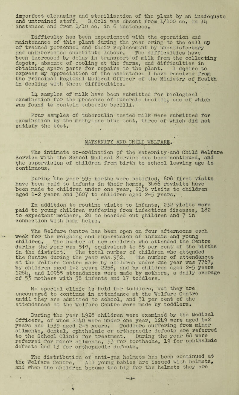 imperfect cleansing and sterilisation of the plant hy an inadequate and untrained staffs BcColi v/as absent from 1/100 cc. in 14 instances and from 1/10 ccc in 6 instances. Difficulty has been experienced v/ith the operation and maintenance of this plant during the year ov/ing to the call up of trained personGiel and their replacement by unsatisfactory and iminterested substitute labours The difficulties have been increased by delny in transport of milk from the collecting depots, absence of cooling at the farms, and difficulties in obtaining spare parts for repairs to the plant. I dqsire to express my appreciation of the assistance I have received from the Principal Regional-Medical Officer of the Ministry of Health in dealing v/ith these difficultiese * • ‘ 14 samples of milk have been submitted for biological examination for the presence of tubercle bacilli, one of which was found to contain tubercle bacillic Pour samples of tuberculin tested milk ¥/ere submitted for examination by the methylene blue test, three of v^hich did not satisfy the tbst. MATERNITY MD CHILD ^VELFARE. The intimate co-ordination of the Maternity’■and Child Welfare Service v/ith the School Medical Service has been' continued, and the supervision of children from birth to school leaving age is continuous. During ‘the year 595 births were notified, 6o8 first visits have been paid to infants in their homes, 3466 hevisits' have been made to children under one year, 2136 visits to children aged 1-2 years and 3607 to children aged 2-5 years. In addition to routine visits to infants, 232 yisits were paid to young children suffering from infectious diseases, 182 to expectant'mothersj 20 to boarded out children and 7 in connection with home helps. The Welfare Centre has been open on four afternoons,each week for the weighing and supervision -of infants and young childrerj, ^ The number of new children who attended the Centre during the year v/as 5i0, equivalent to 85 per cent of the births in the district. The total number of children v/ho attended the Centre during the year was.952, The- number of attendances at the V/elfare Centre made by children under -one year was 11^1, by children aged 1-2 years 2256, and by children aged 2-5 years 1284, and IO985 attendances Were made by mothers, a daily average of 53 mothers with 38 infants and 17 toddlers. No special clinic is held for toddlers, but they are encouraged to continue in attendance at the Welfare Centre until they are admitted to school, and 31 per cent of the attendances at the Welfare Centre were made by toddlers. During the year 4928 children vi^ere examined by the Medical Officers, of whom 2140 were under one year, 1249 were aged 1-2 years and 1539 aged 2-5 years. Toddlers suffering from minor ailments, dental', ophthalmic or orthopaedic defects are referred to the School Clinic for treatment. During the year 68 were referred for minor ailments, 53 for toothache, 19 for ophthalmic de'fects and 13 for orthopaedic defects. The distribution of anti-gas helmets has been continued at the Welfare Centre, All young babies are issued with helmets, and when the children become too big for the helmets they are • ’ -4- s